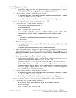 Computer Hacking Forensic Investigator Exam 312-49
Investigating Child Pornography Cases 
Module XLV Page | 3926                                               Computer Hacking Forensic Investigator Copyright © by EC-Council 
   All Rights Reserved. Reproduction is Strictly Prohibited. 
b. subsection (2)(b)(iii) has effect with the substitution of “sub-paragraph (ii) if done in
Northern Ireland” for “sub-paragraph (i) if done in England and Wales”.
4. A person guilty of an offence under this section is liable:
a. on summary conviction, to imprisonment for a term not exceeding 6months or a fine not
exceeding the statutory maximum or both
b. on conviction on indictment, to imprisonment for a term not exceeding 10 years
 Section 16: Abuse of position of trust: sexual activity with a child
1. A person aged 18 or over (A) commits an offence if—
a. he intentionally touches another person (B),
b. the touching is sexual,
c. A is in a position of trust in relation to B,
d. where subsection (2) applies, A knows or could reasonably be expected to know of the
circumstances by virtue of which he is in a position of trust in relation to B, and
e. either—
i. B is under 18 and A does not reasonably believe that B is 18 or over, or
ii. B is under 13.
2. This subsection applies where A—
a. (a) is in a position of trust in relation to B by virtue of circumstances within section 21(2),
(3), (4) or (5), and
b. (b) is not in such a position of trust by virtue of other circumstances.
3. Where in proceedings for an offence under this section it is proved that the other person was
under 18, the defendant is to be taken not to have reasonably believed that that person was 18
or over unless sufficient evidence is adduced to raise an issue as to whether he reasonably
believed it.
4. Where in proceedings for an offence under this section—
a. it is proved that the defendant was in a position of trust in relation to the other person by
virtue of circumstances within section 21(2), (3), (4), or (5), and
b. it is not proved that he was in such a position of trust by virtue of other circumstances,
c. it is to be taken that the defendant knew or could reasonably have been expected to know
of the circumstances by virtue of which he was in such a position of trust unless sufficient
evidence is adduced to raise an issue as to whether he knew or could reasonably have
been expected to know of those circumstances.
5. A person guilty of an offence under this section is liable—
a. on summary conviction, to imprisonment for a term not exceeding 6 months or a fine not
exceeding the statutory maximum or both;
b. On conviction on indictment, to imprisonment for a term not exceeding 5 years.
 Section 17: Abuse of position of trust: causing or inciting a child to engage in sexual activity
1. A person aged 18 or over (A) commits an offence if—
a. he intentionally causes or incites another person (B) to engage in an activity,
b. the activity is sexual,
c. A is in a position of trust in relation to B,
 