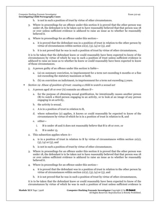 Computer Hacking Forensic Investigator Exam 312-49
Investigating Child Pornography Cases 
Module XLV Page | 3928                                               Computer Hacking Forensic Investigator Copyright © by EC-Council 
   All Rights Reserved. Reproduction is Strictly Prohibited. 
b. is not in such a position of trust by virtue of other circumstances.
3. Where in proceedings for an offence under this section it is proved that the other person was
under 18, the defendant is to be taken not to have reasonably believed that that person was 18
or over unless sufficient evidence is adduced to raise an issue as to whether he reasonably
believed it.
4. Where in proceedings for an offence under this section—
a. it is proved that the defendant was in a position of trust in relation to the other person by
virtue of circumstances within section 21(2), (3), (4) or (5), and
b. it is not proved that he was in such a position of trust by virtue of other circumstances,
it is to be taken that the defendant knew or could reasonably have been expected to know of the
circumstances by virtue of which he was in such a position of trust unless sufficient evidence is
adduced to raise an issue as to whether he knew or could reasonably have been expected to know
of those circumstances.
5. A person guilty of an offence under this section is liable—
a. (a) on summary conviction, to imprisonment for a term not exceeding 6 months or a fine
not exceeding the statutory maximum or both;
b. (b) on conviction on indictment, to imprisonment for a term not exceeding 5 years.
 Section 19: Abuse of position of trust: causing a child to watch a sexual act
1. A person aged 18 or over (A) commits an offence if—
a. for the purpose of obtaining sexual gratification, he intentionally causes another person
(B) to watch a third person engaging in an activity, or to look at an image of any person
engaging in an activity,
b. the activity is sexual,
c. A is in a position of trust in relation to B,
d. where subsection (2) applies, A knows or could reasonably be expected to know of the
circumstances by virtue of which he is in a position of trust in relation to B, and
e. either—
i. B is under 18 and A does not reasonably believe that B is 18 or over, or
ii. B is under 13.
2. This subsection applies where A—
a. is in a position of trust in relation to B by virtue of circumstances within section 21(2),
(3), (4) or (5), and
b. is not in such a position of trust by virtue of other circumstances.
3. Where in proceedings for an offence under this section it is proved that the other person was
under 18, the defendant is to be taken not to have reasonably believed that that person was 18
or over unless sufficient evidence is adduced to raise an issue as to whether he reasonably
believed it.
4. Where in proceedings for an offence under this section—
a. it is proved that the defendant was in a position of trust in relation to the other person by
virtue of circumstances within section 21(2), (3), (4) or (5), and
b. it is not proved that he was in such a position of trust by virtue of other circumstances,
it is to be taken that the defendant knew or could reasonably have been expected to know of the
circumstances by virtue of which he was in such a position of trust unless sufficient evidence is
 