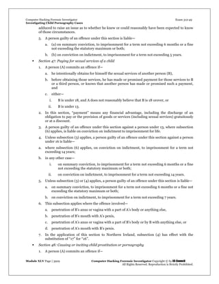 Computer Hacking Forensic Investigator Exam 312-49
Investigating Child Pornography Cases 
Module XLV Page | 3929                                               Computer Hacking Forensic Investigator Copyright © by EC-Council 
   All Rights Reserved. Reproduction is Strictly Prohibited. 
adduced to raise an issue as to whether he knew or could reasonably have been expected to know
of those circumstances.
5. A person guilty of an offence under this section is liable—
a. (a) on summary conviction, to imprisonment for a term not exceeding 6 months or a fine
not exceeding the statutory maximum or both;
b. (b) on conviction on indictment, to imprisonment for a term not exceeding 5 years.
 Section 47: Paying for sexual services of a child
1. A person (A) commits an offence if—
a. he intentionally obtains for himself the sexual services of another person (B),
b. before obtaining those services, he has made or promised payment for those services to B
or a third person, or knows that another person has made or promised such a payment,
and
c. either—
i. B is under 18, and A does not reasonably believe that B is 18 orover, or
ii. B is under 13.
2. In this section, “payment” means any financial advantage, including the discharge of an
obligation to pay or the provision of goods or services (including sexual services) gratuitously
or at a discount.
3. A person guilty of an offence under this section against a person under 13, where subsection
(6) applies, is liable on conviction on indictment to imprisonment for life.
4. Unless subsection (3) applies, a person guilty of an offence under this section against a person
under 16 is liable—
a. where subsection (6) applies, on conviction on indictment, to imprisonment for a term not
exceeding 14 years;
b. in any other case—
i. on summary conviction, to imprisonment for a term not exceeding 6 months or a fine
not exceeding the statutory maximum or both;
ii. on conviction on indictment, to imprisonment for a term not exceeding 14 years.
5. Unless subsection (3) or (4) applies, a person guilty of an offence under this section is liable—
a. on summary conviction, to imprisonment for a term not exceeding 6 months or a fine not
exceeding the statutory maximum or both;
b. on conviction on indictment, to imprisonment for a term not exceeding 7 years.
6. This subsection applies where the offence involved—
a. penetration of B’s anus or vagina with a part of A’s body or anything else,
b. penetration of B’s mouth with A’s penis,
c. penetration of A’s anus or vagina with a part of B’s body or by B with anything else, or
d. penetration of A’s mouth with B’s penis.
7. In the application of this section to Northern Ireland, subsection (4) has effect with the
substitution of “17” for “16”.
 Section 48: Causing or inciting child prostitution or pornography
1. A person (A) commits an offence if—
 