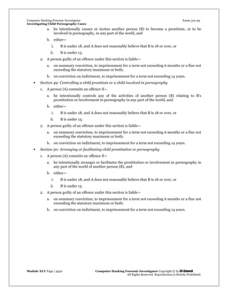 Computer Hacking Forensic Investigator Exam 312-49
Investigating Child Pornography Cases 
Module XLV Page | 3930                                               Computer Hacking Forensic Investigator Copyright © by EC-Council 
   All Rights Reserved. Reproduction is Strictly Prohibited. 
a. he intentionally causes or incites another person (B) to become a prostitute, or to be
involved in pornography, in any part of the world, and
b. either—
i. B is under 18, and A does not reasonably believe that B is 18 or over, or
ii. B is under 13.
2. A person guilty of an offence under this section is liable—
a. on summary conviction, to imprisonment for a term not exceeding 6 months or a fine not
exceeding the statutory maximum or both;
b. on conviction on indictment, to imprisonment for a term not exceeding 14 years.
 Section 49: Controlling a child prostitute or a child involved in pornography
1. A person (A) commits an offence if—
a. he intentionally controls any of the activities of another person (B) relating to B’s
prostitution or involvement in pornography in any part of the world, and
b. either—
i. B is under 18, and A does not reasonably believe that B is 18 or over, or
ii. B is under 13.
2. A person guilty of an offence under this section is liable—
a. on summary conviction, to imprisonment for a term not exceeding 6 months or a fine not
exceeding the statutory maximum or both;
b. on conviction on indictment, to imprisonment for a term not exceeding 14 years.
 Section 50: Arranging or facilitating child prostitution or pornography
1. A person (A) commits an offence if—
a. he intentionally arranges or facilitates the prostitution or involvement in pornography in
any part of the world of another person (B), and
b. either—
i. B is under 18, and A does not reasonably believe that B is 18 or over, or
ii. B is under 13.
2. A person guilty of an offence under this section is liable—
a. on summary conviction, to imprisonment for a term not exceeding 6 months or a fine not
exceeding the statutory maximum or both;
b. on conviction on indictment, to imprisonment for a term not exceeding 14 years.
 