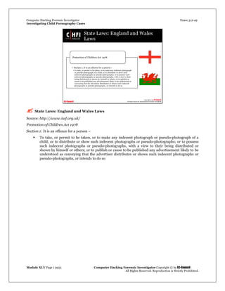 Computer Hacking Forensic Investigator Exam 312-49
Investigating Child Pornography Cases 
Module XLV Page | 3932                                               Computer Hacking Forensic Investigator Copyright © by EC-Council 
   All Rights Reserved. Reproduction is Strictly Prohibited. 
 State Laws: England and Wales Laws
Source: http://www.iwf.org.uk/
Protection of Children Act 1978
Section 1: It is an offence for a person –
 To take, or permit to be taken, or to make any indecent photograph or pseudo-photograph of a
child; or to distribute or show such indecent photographs or pseudo-photographs; or to possess
such indecent photographs or pseudo-photographs, with a view to their being distributed or
shown by himself or others; or to publish or cause to be published any advertisement likely to be
understood as conveying that the advertiser distributes or shows such indecent photographs or
pseudo-photographs, or intends to do so
 