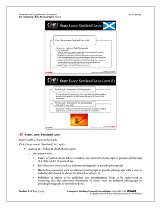 Computer Hacking Forensic Investigator Exam 312-49
Investigating Child Pornography Cases 
Module XLV Page | 3933                                               Computer Hacking Forensic Investigator Copyright © by EC-Council 
   All Rights Reserved. Reproduction is Strictly Prohibited. 
 State Laws: Scotland Laws
Source: http://www.iwf.org.uk/
Civic Government (Scotland) Act, 1982
 Section 52 - Indecent Child Photographs
o Any person who:
• Takes, or permits to be taken or makes, any indecent photograph or pseudo-photograph
of a child under 18 years of age
• Distributes or shows such an indecent photograph or pseudo-photograph
• Has in his possession such an indecent photograph or pseudo-photograph with a view to
its being distributed or shown by himself or others; or
• Publishes or causes to be published any advertisement likely to be understood as
conveying that the advertiser distributes or shows such an indecent photograph or
pseudo-photograph, or intends to do so,
 