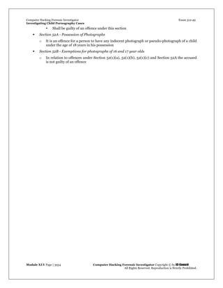 Computer Hacking Forensic Investigator Exam 312-49
Investigating Child Pornography Cases 
Module XLV Page | 3934                                               Computer Hacking Forensic Investigator Copyright © by EC-Council 
   All Rights Reserved. Reproduction is Strictly Prohibited. 
• Shall be guilty of an offence under this section
 Section 52A - Possession of Photographs
o It is an offence for a person to have any indecent photograph or pseudo-photograph of a child
under the age of 18 years in his possession
 Section 52B - Exemptions for photographs of 16 and 17 year olds
o In relation to offences under Section 52(1)(a), 52(1)(b), 52(1)(c) and Section 52A the accused
is not guilty of an offence
 