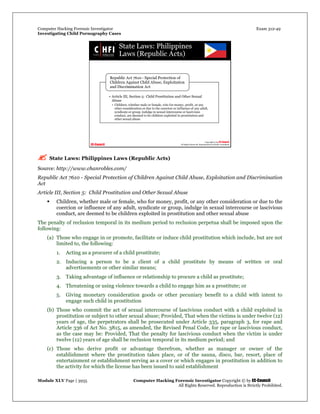Computer Hacking Forensic Investigator Exam 312-49
Investigating Child Pornography Cases 
Module XLV Page | 3935                                               Computer Hacking Forensic Investigator Copyright © by EC-Council 
   All Rights Reserved. Reproduction is Strictly Prohibited. 
 State Laws: Philippines Laws (Republic Acts)
Source: http://www.chanrobles.com/
Republic Act 7610 - Special Protection of Children Against Child Abuse, Exploitation and Discrimination
Act
Article III, Section 5: Child Prostitution and Other Sexual Abuse
 Children, whether male or female, who for money, profit, or any other consideration or due to the
coercion or influence of any adult, syndicate or group, indulge in sexual intercourse or lascivious
conduct, are deemed to be children exploited in prostitution and other sexual abuse
The penalty of reclusion temporal in its medium period to reclusion perpetua shall be imposed upon the
following:
(a) Those who engage in or promote, facilitate or induce child prostitution which include, but are not
limited to, the following:
1. Acting as a procurer of a child prostitute;
2. Inducing a person to be a client of a child prostitute by means of written or oral
advertisements or other similar means;
3. Taking advantage of influence or relationship to procure a child as prostitute;
4. Threatening or using violence towards a child to engage him as a prostitute; or
5. Giving monetary consideration goods or other pecuniary benefit to a child with intent to
engage such child in prostitution
(b) Those who commit the act of sexual intercourse of lascivious conduct with a child exploited in
prostitution or subject to other sexual abuse; Provided, That when the victims is under twelve (12)
years of age, the perpetrators shall be prosecuted under Article 335, paragraph 3, for rape and
Article 336 of Act No. 3815, as amended, the Revised Penal Code, for rape or lascivious conduct,
as the case may be: Provided, That the penalty for lascivious conduct when the victim is under
twelve (12) years of age shall be reclusion temporal in its medium period; and
(c) Those who derive profit or advantage therefrom, whether as manager or owner of the
establishment where the prostitution takes place, or of the sauna, disco, bar, resort, place of
entertainment or establishment serving as a cover or which engages in prostitution in addition to
the activity for which the license has been issued to said establishment
 
