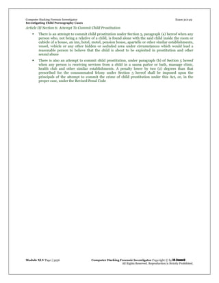 Computer Hacking Forensic Investigator Exam 312-49
Investigating Child Pornography Cases 
Module XLV Page | 3936                                               Computer Hacking Forensic Investigator Copyright © by EC-Council 
   All Rights Reserved. Reproduction is Strictly Prohibited. 
Article III Section 6: Attempt To Commit Child Prostitution
 There is an attempt to commit child prostitution under Section 5, paragraph (a) hereof when any
person who, not being a relative of a child, is found alone with the said child inside the room or
cubicle of a house, an inn, hotel, motel, pension house, apartelle or other similar establishments,
vessel, vehicle or any other hidden or secluded area under circumstances which would lead a
reasonable person to believe that the child is about to be exploited in prostitution and other
sexual abuse
 There is also an attempt to commit child prostitution, under paragraph (b) of Section 5 hereof
when any person is receiving services from a child in a sauna parlor or bath, massage clinic,
health club and other similar establishments. A penalty lower by two (2) degrees than that
prescribed for the consummated felony under Section 5 hereof shall be imposed upon the
principals of the attempt to commit the crime of child prostitution under this Act, or, in the
proper case, under the Revised Penal Code
 