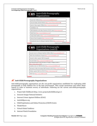 Computer Hacking Forensic Investigator Exam 312-49
Investigating Child Pornography Cases 
Module XLV Page | 3939                                               Computer Hacking Forensic Investigator Copyright © by EC-Council 
   All Rights Reserved. Reproduction is Strictly Prohibited. 
 Anti-Child-Pornography Organizations
Anti-child-pornography organizations are the non-profit organizations established for eradicating child
pornography to help children live in the best environment. They accept anonymous and online abuse
reports in order to maintain secrecy of individuals. Following are the various anti-child-pornography
organizations:
1. Project Safe Childhood (http://www.projectsafechildhood.gov/)
2. Innocent Images National Initiative
3. Internet Crimes Against Children (ICAC)
4. Antichildporn.org
5. Child Exploitation and Online Protection (CEOP) Centre
6. ThinkUKnow
7. Virtual Global Taskforce
8. Internet Watch Foundation
 