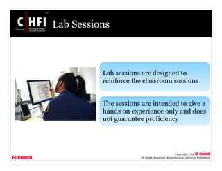 EC-Council
Copyright © by EC-Council
All Rights Reserved. Reproduction is Strictly Prohibited
Lab Sessions
Lab sessions are designed to
reinforce the classroom sessions
The sessions are intended to give a
hands on experience only and does
not guarantee proficiency
 