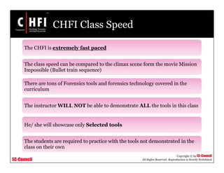 EC-Council
Copyright © by EC-Council
All Rights Reserved. Reproduction is Strictly Prohibited
CHFI Class Speed
The CHFI is extremely fast paced
The class speed can be compared to the climax scene form the movie Mission
Impossible (Bullet train sequence)
There are tons of Forensics tools and forensics technology covered in the
curriculum
The instructor WILL NOT be able to demonstrate ALL the tools in this class
He/ she will showcase only Selected tools
The students are required to practice with the tools not demonstrated in the
class on their own
 