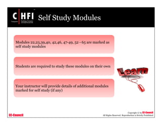 EC-Council
Copyright © by EC-Council
All Rights Reserved. Reproduction is Strictly Prohibited
Self Study Modules
Modules 22,23,39,40, 42,46, 47-49, 52 - 65 are marked as
self study modules
Students are required to study these modules on their own
Your instructor will provide details of additional modules
marked for self study (if any)
 