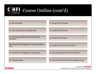 EC-Council
Copyright © by EC-Council
All Rights Reserved. Reproduction is Strictly Prohibited
Course Outline (cont’d)
15. Mac Forensics
16. Data Acquisition and Duplication
17. Recovering Deleted Files and Deleted
Partitions
18. Forensics Investigations Using AccessData
FTK
19. Forensics Investigations Using Encase
20. Steganography
21. Image Files Forensics
22. Audio File Forensics
23. Video File Forensics
24. Application Password Crackers
25. Log Capturing and Event Correlation
26. Network Forensics and Investigating Logs
 