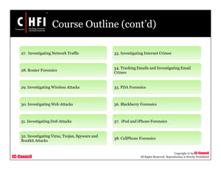 EC-Council
Copyright © by EC-Council
All Rights Reserved. Reproduction is Strictly Prohibited
Course Outline (cont’d)
27. Investigating Network Traffic
28. Router Forensics
29. Investigating Wireless Attacks
30. Investigating Web Attacks
31. Investigating DoS Attacks
32. Investigating Virus, Trojan, Spyware and
Rootkit Attacks
33. Investigating Internet Crimes
34. Tracking Emails and Investigating Email
Crimes
35. PDA Forensics
36. Blackberry Forensics
37. iPod and iPhone Forensics
38. CellPhone Forensics
 