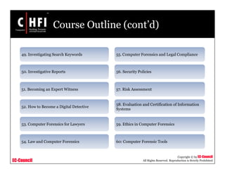 EC-Council
Copyright © by EC-Council
All Rights Reserved. Reproduction is Strictly Prohibited
Course Outline (cont’d)
49. Investigating Search Keywords
50. Investigative Reports
51. Becoming an Expert Witness
52. How to Become a Digital Detective
53. Computer Forensics for Lawyers
54. Law and Computer Forensics
55. Computer Forensics and Legal Compliance
56. Security Policies
57. Risk Assessment
58. Evaluation and Certification of Information
Systems
59. Ethics in Computer Forensics
60: Computer Forensic Tools
 