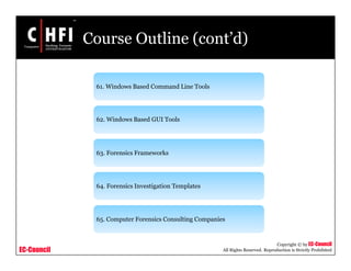 EC-Council
Copyright © by EC-Council
All Rights Reserved. Reproduction is Strictly Prohibited
Course Outline (cont’d)
61. Windows Based Command Line Tools
62. Windows Based GUI Tools
63. Forensics Frameworks
64. Forensics Investigation Templates
65. Computer Forensics Consulting Companies
 