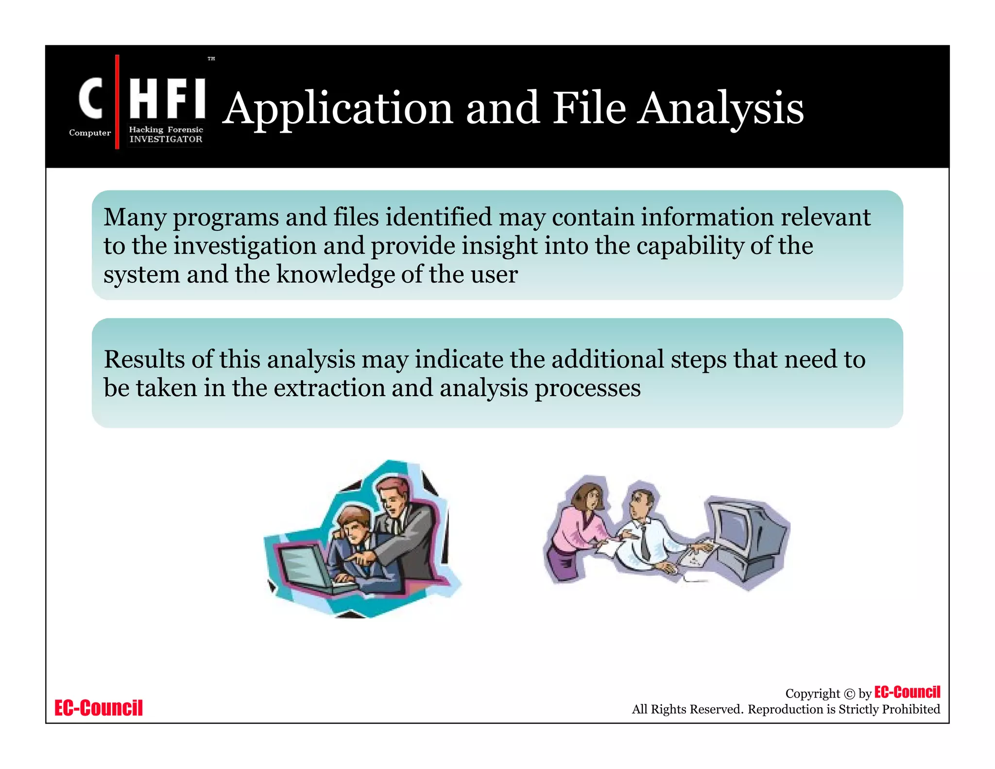 EC-Council
Copyright © by EC-Council
All Rights Reserved. Reproduction is Strictly Prohibited
Application and File Analysis
Many programs and files identified may contain information relevant
to the investigation and provide insight into the capability of the
system and the knowledge of the user
Results of this analysis may indicate the additional steps that need to
be taken in the extraction and analysis processes
 