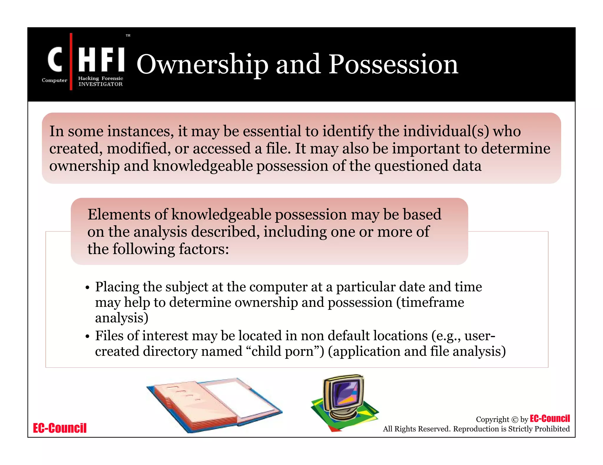 EC-Council
Copyright © by EC-Council
All Rights Reserved. Reproduction is Strictly Prohibited
Ownership and Possession
• Placing the subject at the computer at a particular date and time
may help to determine ownership and possession (timeframe
analysis)
• Files of interest may be located in non default locations (e.g., user-
created directory named “child porn”) (application and file analysis)
Elements of knowledgeable possession may be based
on the analysis described, including one or more of
the following factors:
In some instances, it may be essential to identify the individual(s) who
created, modified, or accessed a file. It may also be important to determine
ownership and knowledgeable possession of the questioned data
 