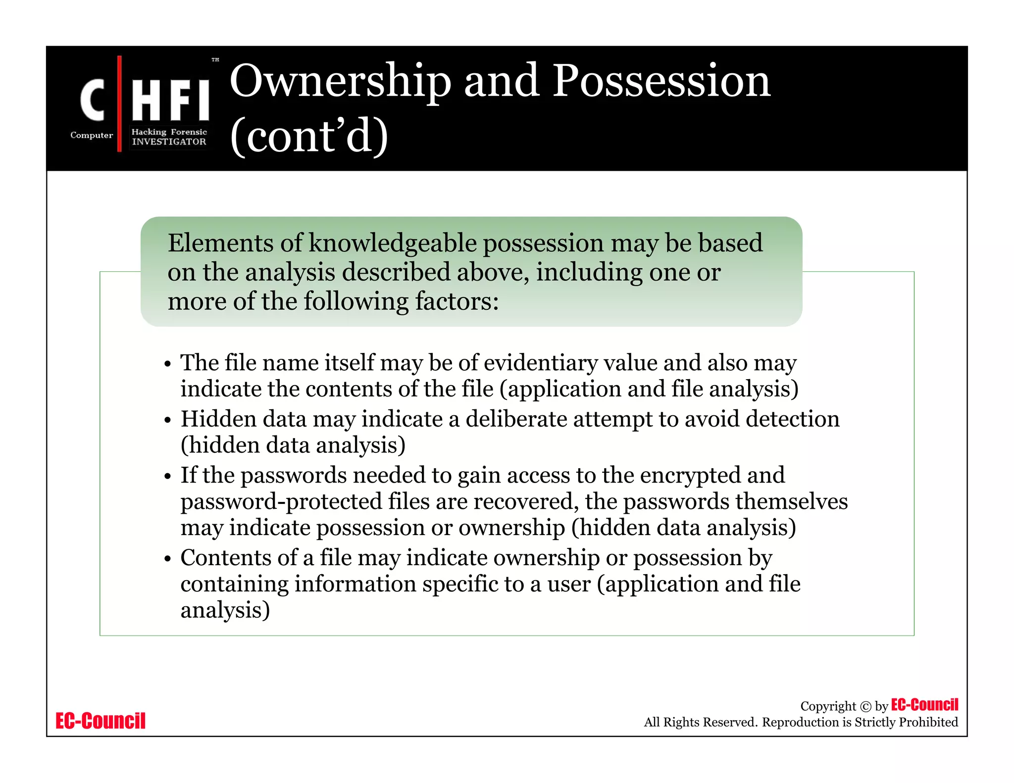 EC-Council
Copyright © by EC-Council
All Rights Reserved. Reproduction is Strictly Prohibited
Ownership and Possession
(cont’d)
• The file name itself may be of evidentiary value and also may
indicate the contents of the file (application and file analysis)
• Hidden data may indicate a deliberate attempt to avoid detection
(hidden data analysis)
• If the passwords needed to gain access to the encrypted and
password-protected files are recovered, the passwords themselves
may indicate possession or ownership (hidden data analysis)
• Contents of a file may indicate ownership or possession by
containing information specific to a user (application and file
analysis)
Elements of knowledgeable possession may be based
on the analysis described above, including one or
more of the following factors:
 