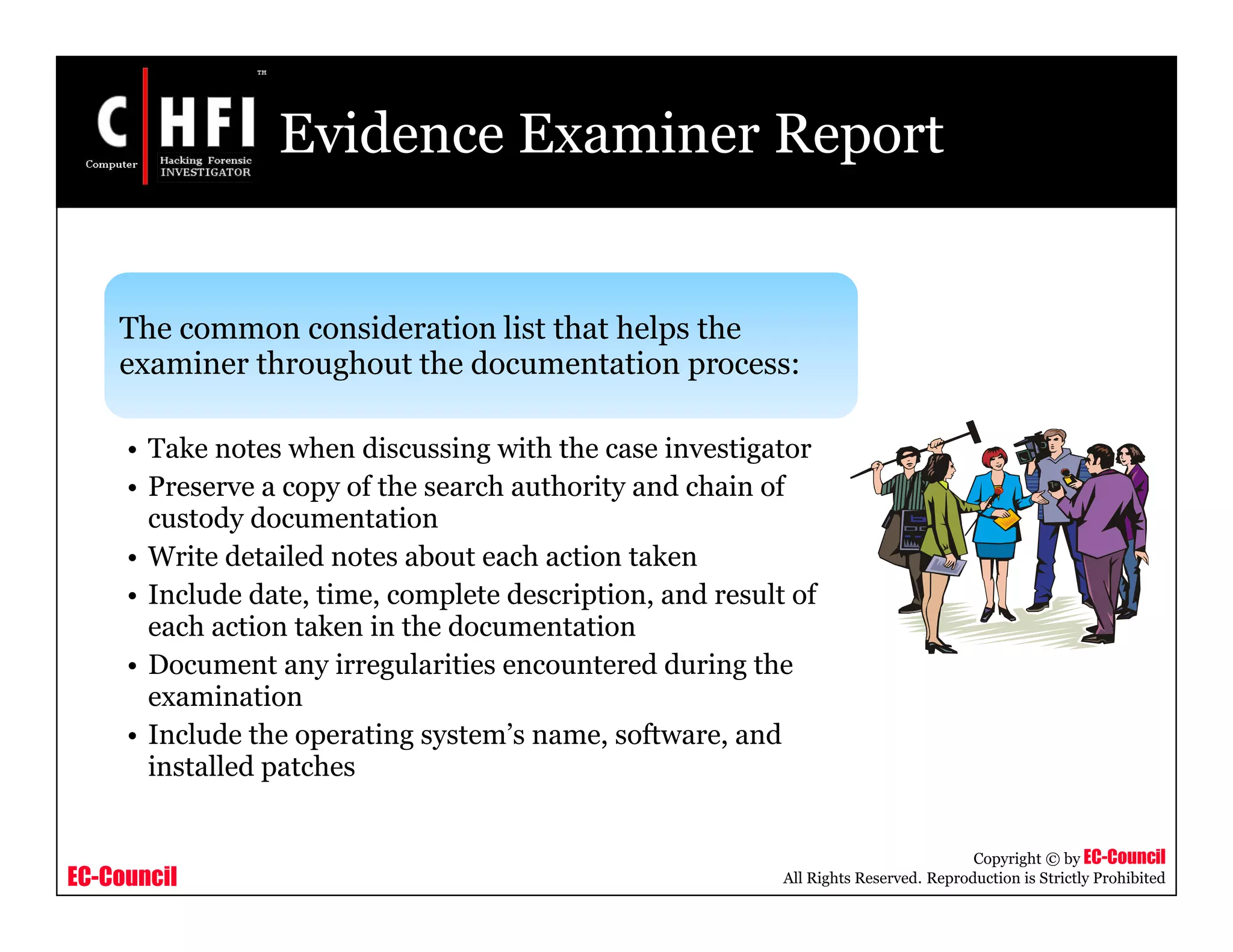 EC-Council
Copyright © by EC-Council
All Rights Reserved. Reproduction is Strictly Prohibited
Evidence Examiner Report
The common consideration list that helps the
examiner throughout the documentation process:
• Take notes when discussing with the case investigator
• Preserve a copy of the search authority and chain of
custody documentation
• Write detailed notes about each action taken
• Include date, time, complete description, and result of
each action taken in the documentation
• Document any irregularities encountered during the
examination
• Include the operating system’s name, software, and
installed patches
 