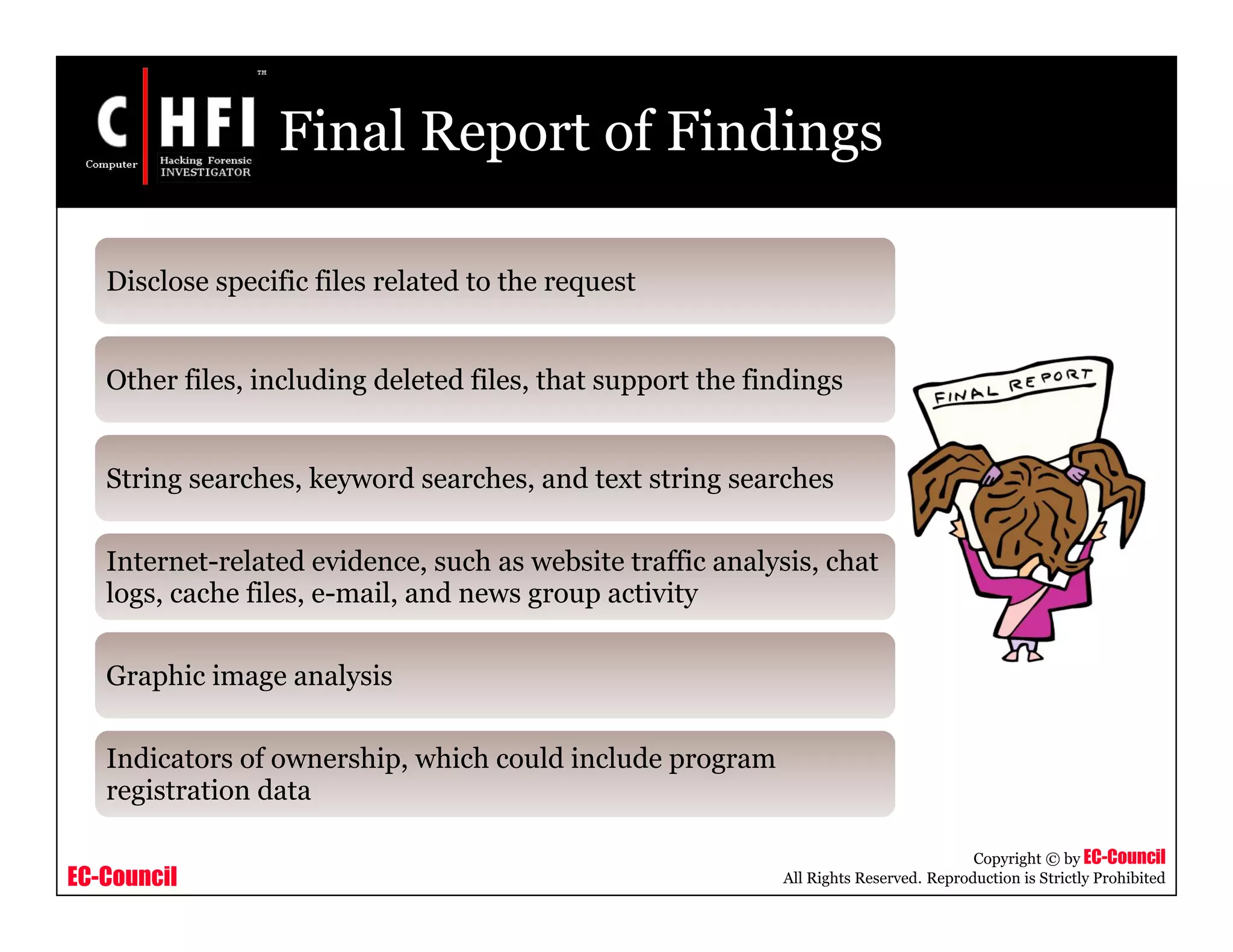 EC-Council
Copyright © by EC-Council
All Rights Reserved. Reproduction is Strictly Prohibited
Final Report of Findings
Disclose specific files related to the request
Other files, including deleted files, that support the findings
String searches, keyword searches, and text string searches
Internet-related evidence, such as website traffic analysis, chat
logs, cache files, e-mail, and news group activity
Graphic image analysis
Indicators of ownership, which could include program
registration data
 