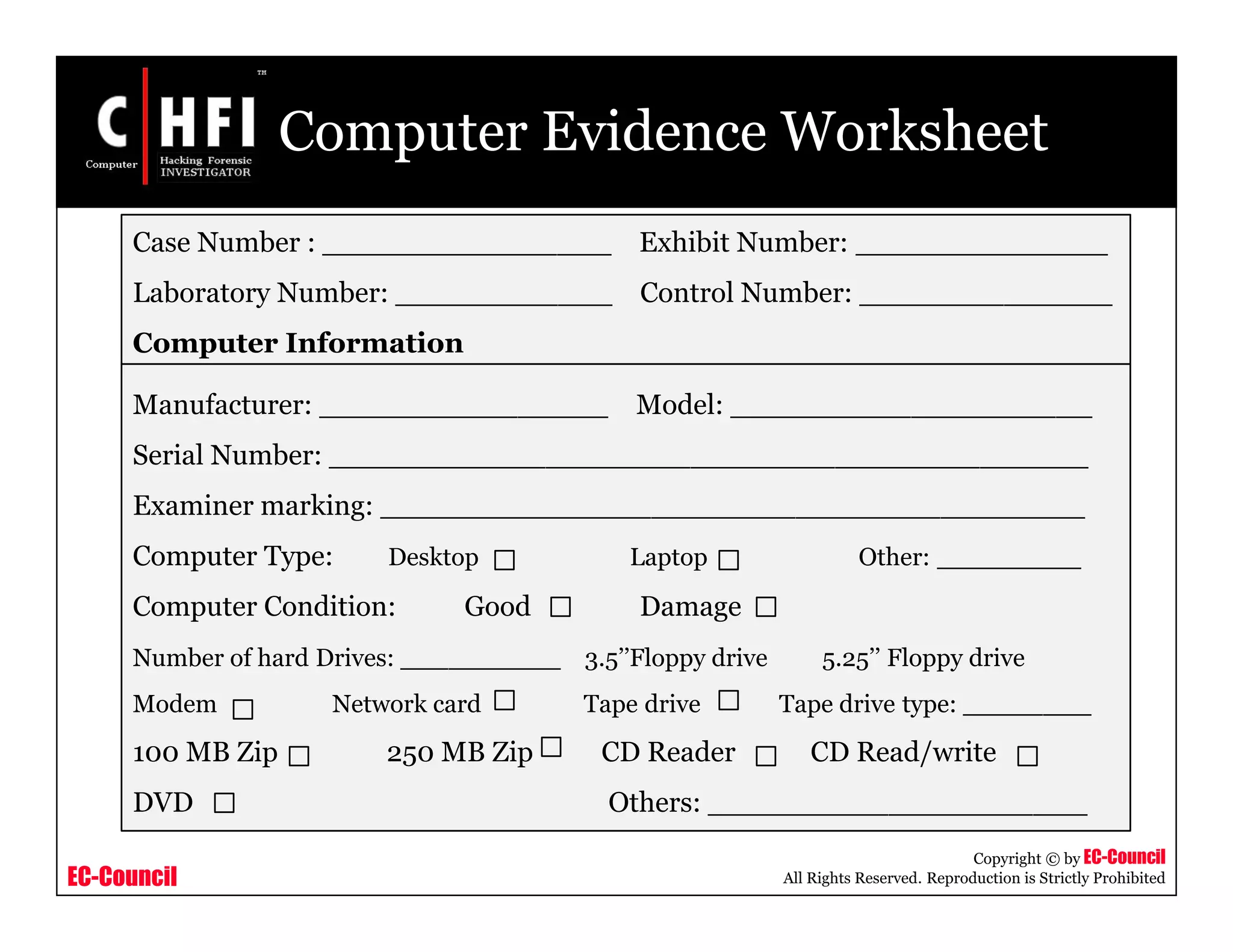 EC-Council
Copyright © by EC-Council
All Rights Reserved. Reproduction is Strictly Prohibited
Computer Evidence Worksheet
Case Number : ________________ Exhibit Number: ______________
Laboratory Number: ____________ Control Number: ______________
Computer Information
Manufacturer: ________________ Model: ____________________
Serial Number: __________________________________________
Examiner marking: _______________________________________
Computer Type: Desktop Laptop Other: ________
Computer Condition: Good Damage
Number of hard Drives: __________ 3.5’’Floppy drive 5.25’’ Floppy drive
Modem Network card Tape drive Tape drive type: ________
100 MB Zip 250 MB Zip CD Reader CD Read/write
DVD Others: _____________________
 
