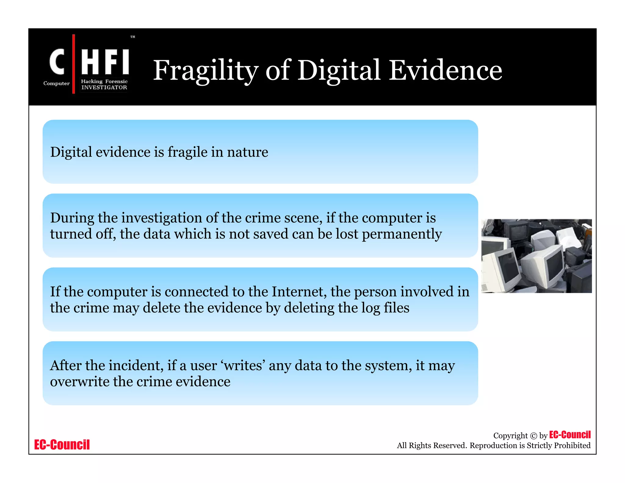 EC-Council
Copyright © by EC-Council
All Rights Reserved. Reproduction is Strictly Prohibited
Fragility of Digital Evidence
Digital evidence is fragile in nature
During the investigation of the crime scene, if the computer is
turned off, the data which is not saved can be lost permanently
If the computer is connected to the Internet, the person involved in
the crime may delete the evidence by deleting the log files
After the incident, if a user ‘writes’ any data to the system, it may
overwrite the crime evidence
 