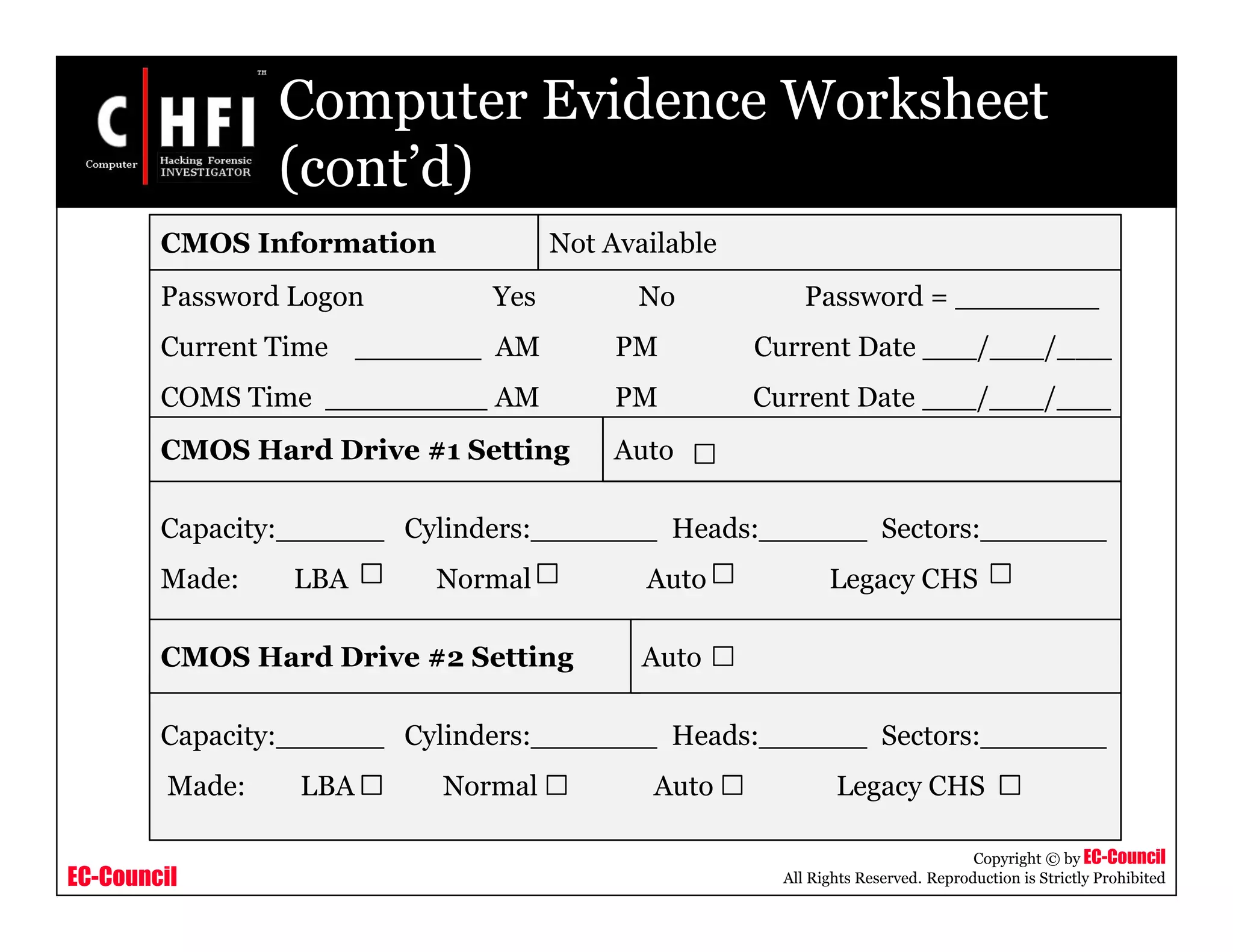 EC-Council
Copyright © by EC-Council
All Rights Reserved. Reproduction is Strictly Prohibited
Computer Evidence Worksheet
(cont’d)
CMOS Information Not Available
Password Logon Yes No Password = ________
Current Time _______ AM PM Current Date ___/___/___
COMS Time _________ AM PM Current Date ___/___/___
CMOS Hard Drive #1 Setting
Capacity:______ Cylinders:_______ Heads:______ Sectors:_______
Made: LBA Normal Auto Legacy CHS
Capacity:______ Cylinders:_______ Heads:______ Sectors:_______
Made: LBA Normal Auto Legacy CHS
CMOS Hard Drive #2 Setting
Auto
Auto
 