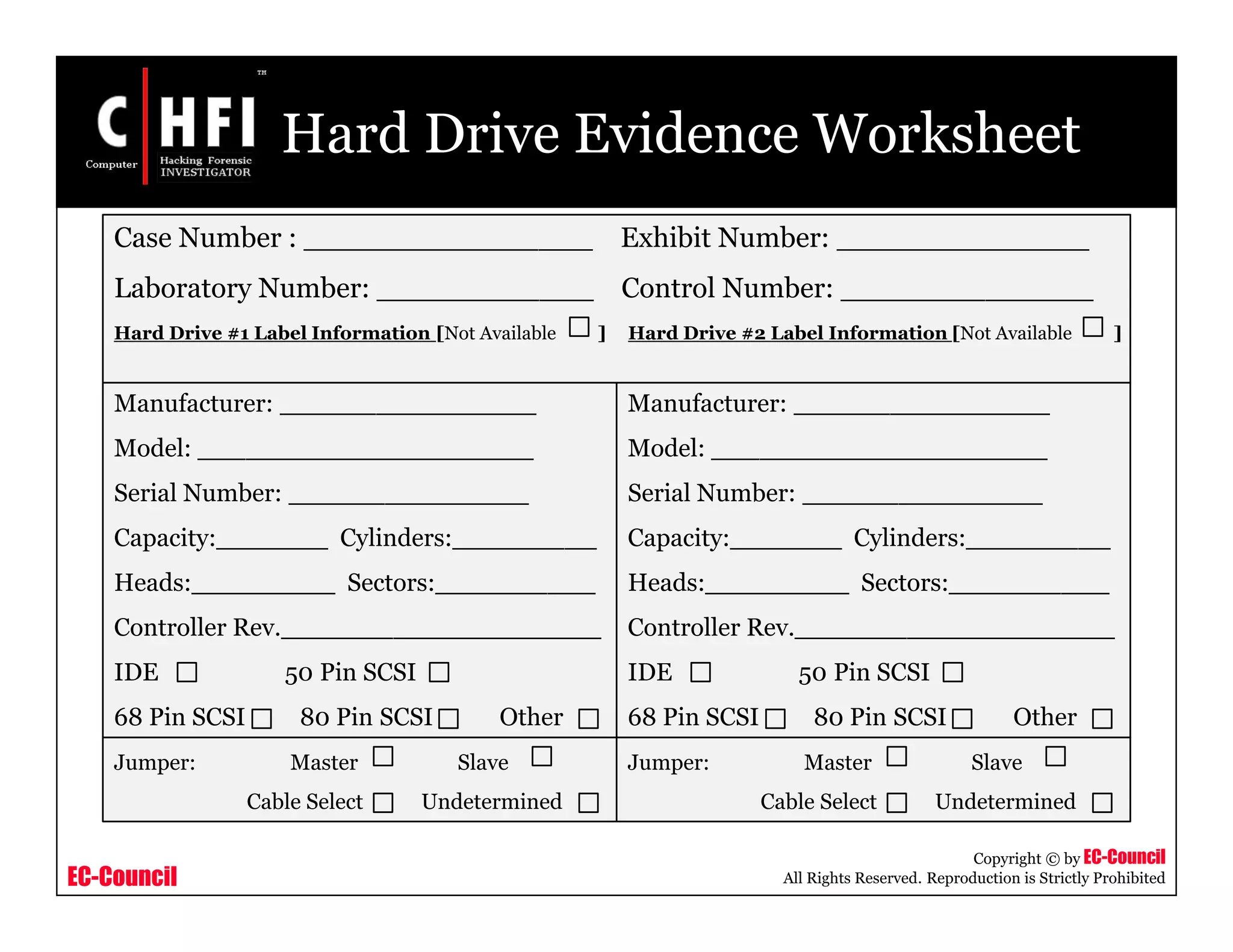 EC-Council
Copyright © by EC-Council
All Rights Reserved. Reproduction is Strictly Prohibited
Hard Drive Evidence Worksheet
Case Number : ________________ Exhibit Number: ______________
Laboratory Number: ____________ Control Number: ______________
Hard Drive #1 Label Information [Not Available ] Hard Drive #2 Label Information [Not Available ]
Manufacturer: ________________
Model: _____________________
Serial Number: _______________
Capacity:_______ Cylinders:_________
Heads:_________ Sectors:__________
Controller Rev.____________________
IDE 50 Pin SCSI
68 Pin SCSI 80 Pin SCSI Other
Jumper: Master Slave
Cable Select Undetermined
Manufacturer: ________________
Model: _____________________
Serial Number: _______________
Capacity:_______ Cylinders:_________
Heads:_________ Sectors:__________
Controller Rev.____________________
IDE 50 Pin SCSI
68 Pin SCSI 80 Pin SCSI Other
Jumper: Master Slave
Cable Select Undetermined
 
