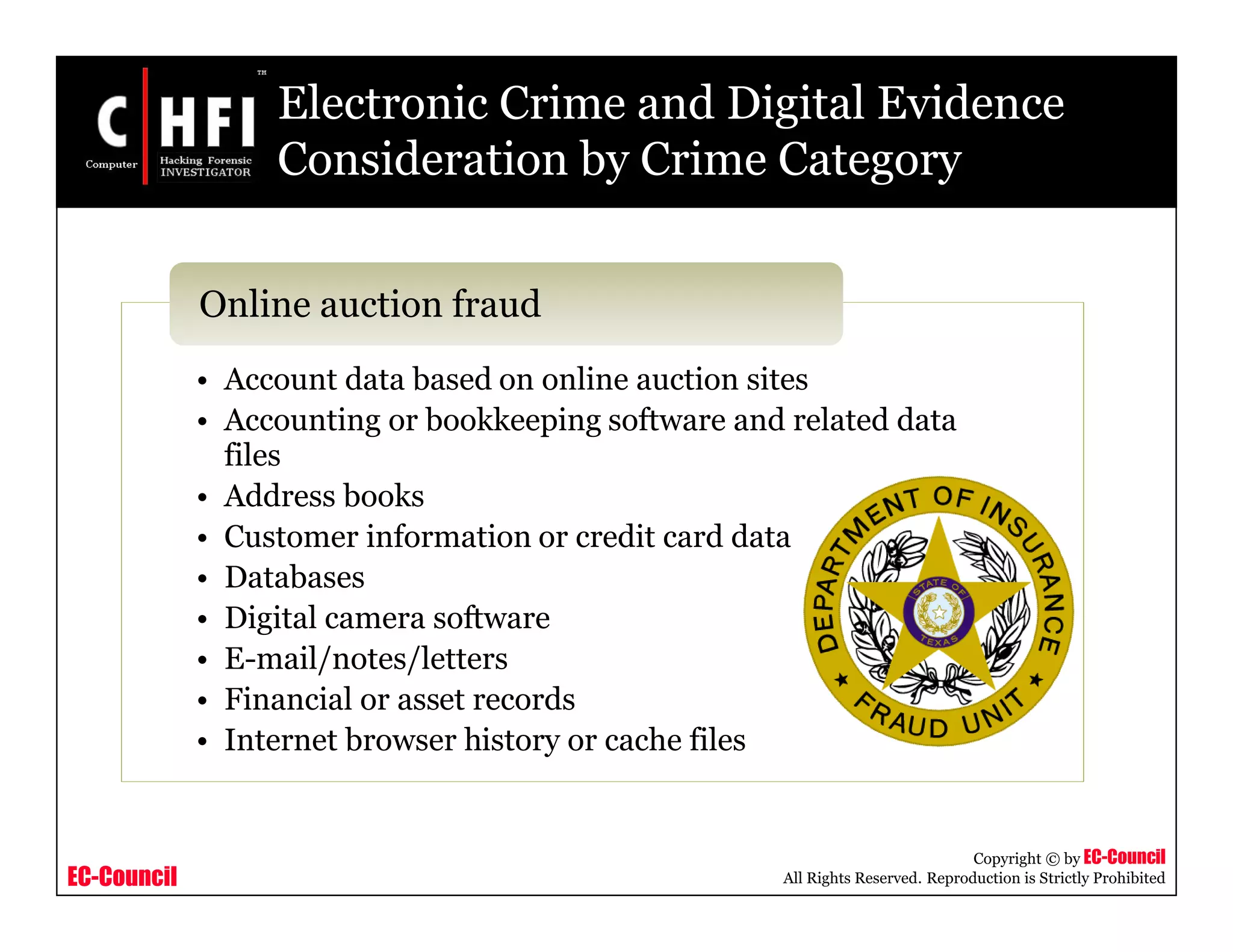 EC-Council
Copyright © by EC-Council
All Rights Reserved. Reproduction is Strictly Prohibited
Electronic Crime and Digital Evidence
Consideration by Crime Category
• Account data based on online auction sites
• Accounting or bookkeeping software and related data
files
• Address books
• Customer information or credit card data
• Databases
• Digital camera software
• E-mail/notes/letters
• Financial or asset records
• Internet browser history or cache files
Online auction fraud
 