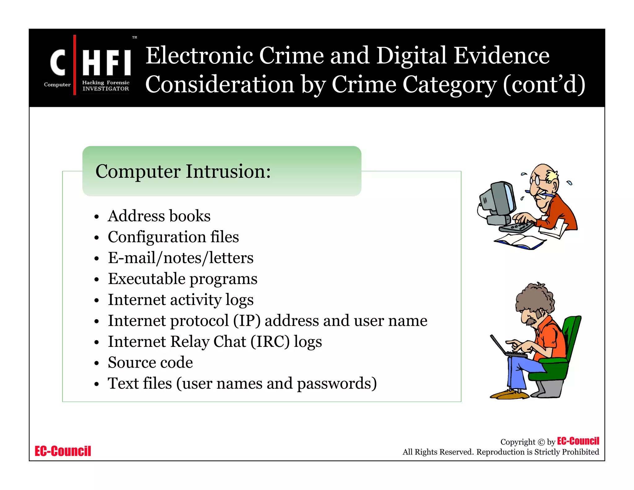 EC-Council
Copyright © by EC-Council
All Rights Reserved. Reproduction is Strictly Prohibited
• Address books
• Configuration files
• E-mail/notes/letters
• Executable programs
• Internet activity logs
• Internet protocol (IP) address and user name
• Internet Relay Chat (IRC) logs
• Source code
• Text files (user names and passwords)
Computer Intrusion:
Electronic Crime and Digital Evidence
Consideration by Crime Category (cont’d)
 