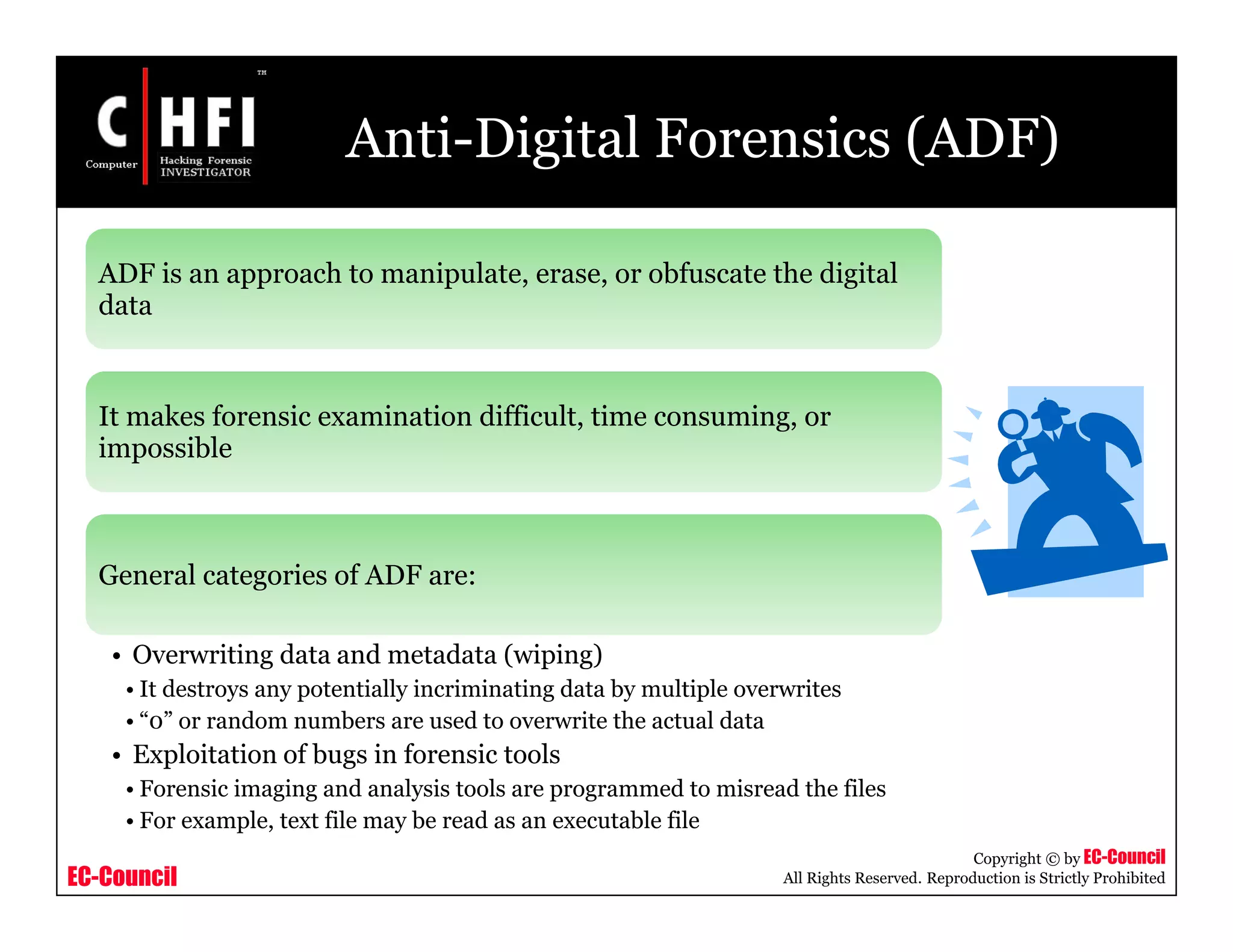 EC-Council
Copyright © by EC-Council
All Rights Reserved. Reproduction is Strictly Prohibited
Anti-Digital Forensics (ADF)
ADF is an approach to manipulate, erase, or obfuscate the digital
data
It makes forensic examination difficult, time consuming, or
impossible
General categories of ADF are:
• Overwriting data and metadata (wiping)
• It destroys any potentially incriminating data by multiple overwrites
• “0” or random numbers are used to overwrite the actual data
• Exploitation of bugs in forensic tools
• Forensic imaging and analysis tools are programmed to misread the files
• For example, text file may be read as an executable file
 