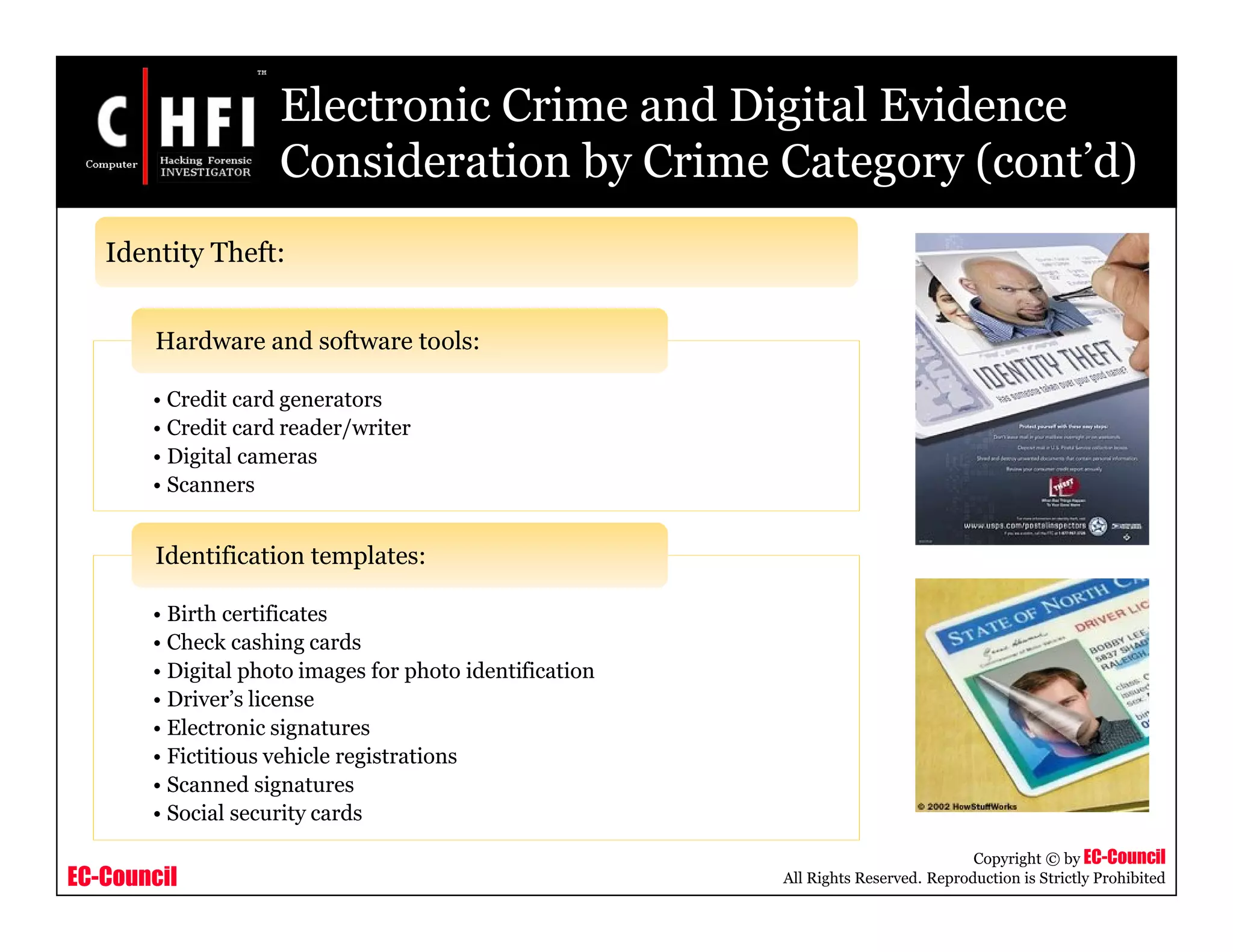 EC-Council
Copyright © by EC-Council
All Rights Reserved. Reproduction is Strictly Prohibited
• Credit card generators
• Credit card reader/writer
• Digital cameras
• Scanners
Hardware and software tools:
• Birth certificates
• Check cashing cards
• Digital photo images for photo identification
• Driver’s license
• Electronic signatures
• Fictitious vehicle registrations
• Scanned signatures
• Social security cards
Identification templates:
Electronic Crime and Digital Evidence
Consideration by Crime Category (cont’d)
Identity Theft:
 