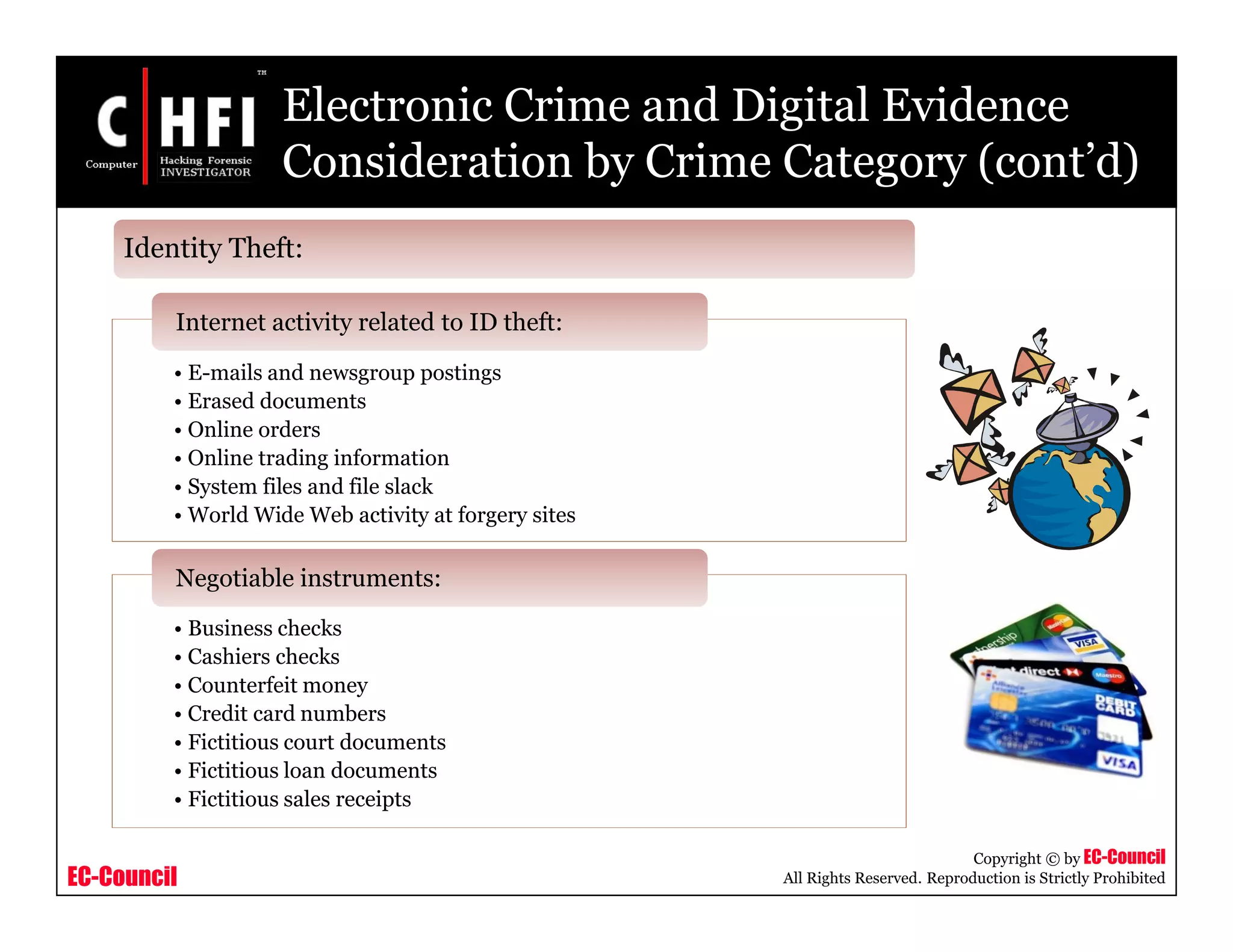 EC-Council
Copyright © by EC-Council
All Rights Reserved. Reproduction is Strictly Prohibited
Electronic Crime and Digital Evidence
Consideration by Crime Category (cont’d)
• E-mails and newsgroup postings
• Erased documents
• Online orders
• Online trading information
• System files and file slack
• World Wide Web activity at forgery sites
Internet activity related to ID theft:
• Business checks
• Cashiers checks
• Counterfeit money
• Credit card numbers
• Fictitious court documents
• Fictitious loan documents
• Fictitious sales receipts
Negotiable instruments:
Identity Theft:
 