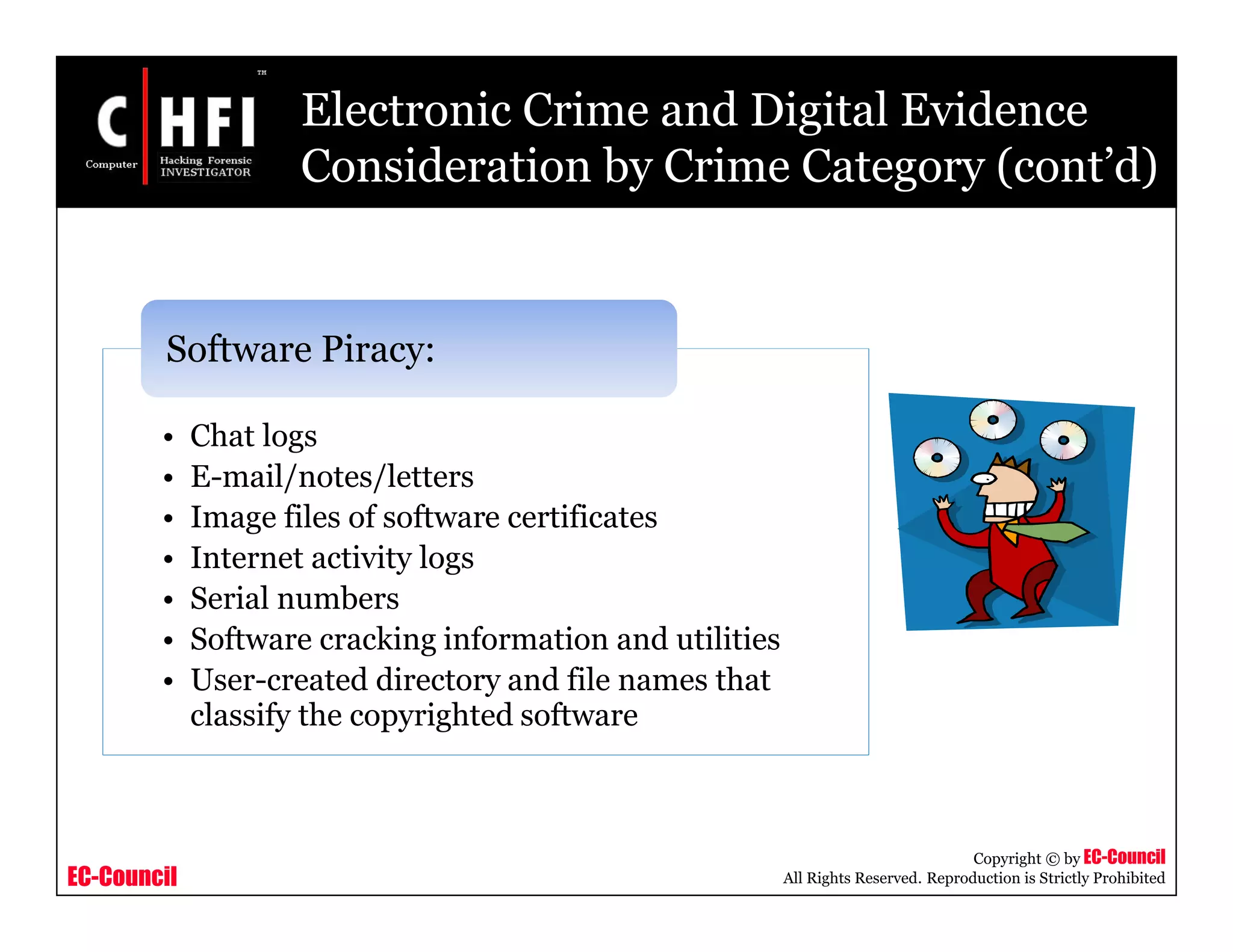 EC-Council
Copyright © by EC-Council
All Rights Reserved. Reproduction is Strictly Prohibited
• Chat logs
• E-mail/notes/letters
• Image files of software certificates
• Internet activity logs
• Serial numbers
• Software cracking information and utilities
• User-created directory and file names that
classify the copyrighted software
Software Piracy:
Electronic Crime and Digital Evidence
Consideration by Crime Category (cont’d)
 