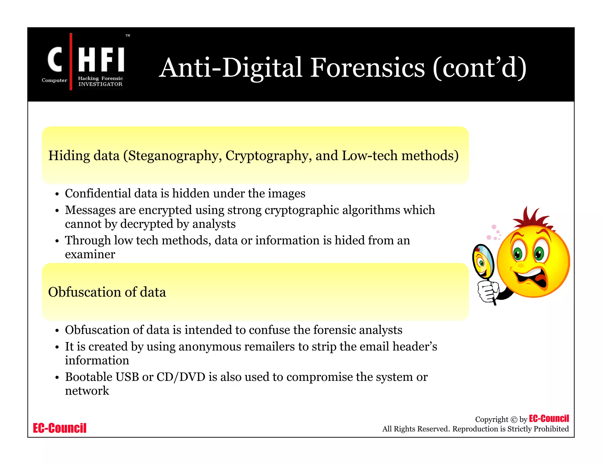 EC-Council
Copyright © by EC-Council
All Rights Reserved. Reproduction is Strictly Prohibited
Anti-Digital Forensics (cont’d)
Hiding data (Steganography, Cryptography, and Low-tech methods)
• Confidential data is hidden under the images
• Messages are encrypted using strong cryptographic algorithms which
cannot by decrypted by analysts
• Through low tech methods, data or information is hided from an
examiner
Obfuscation of data
• Obfuscation of data is intended to confuse the forensic analysts
• It is created by using anonymous remailers to strip the email header’s
information
• Bootable USB or CD/DVD is also used to compromise the system or
network
 