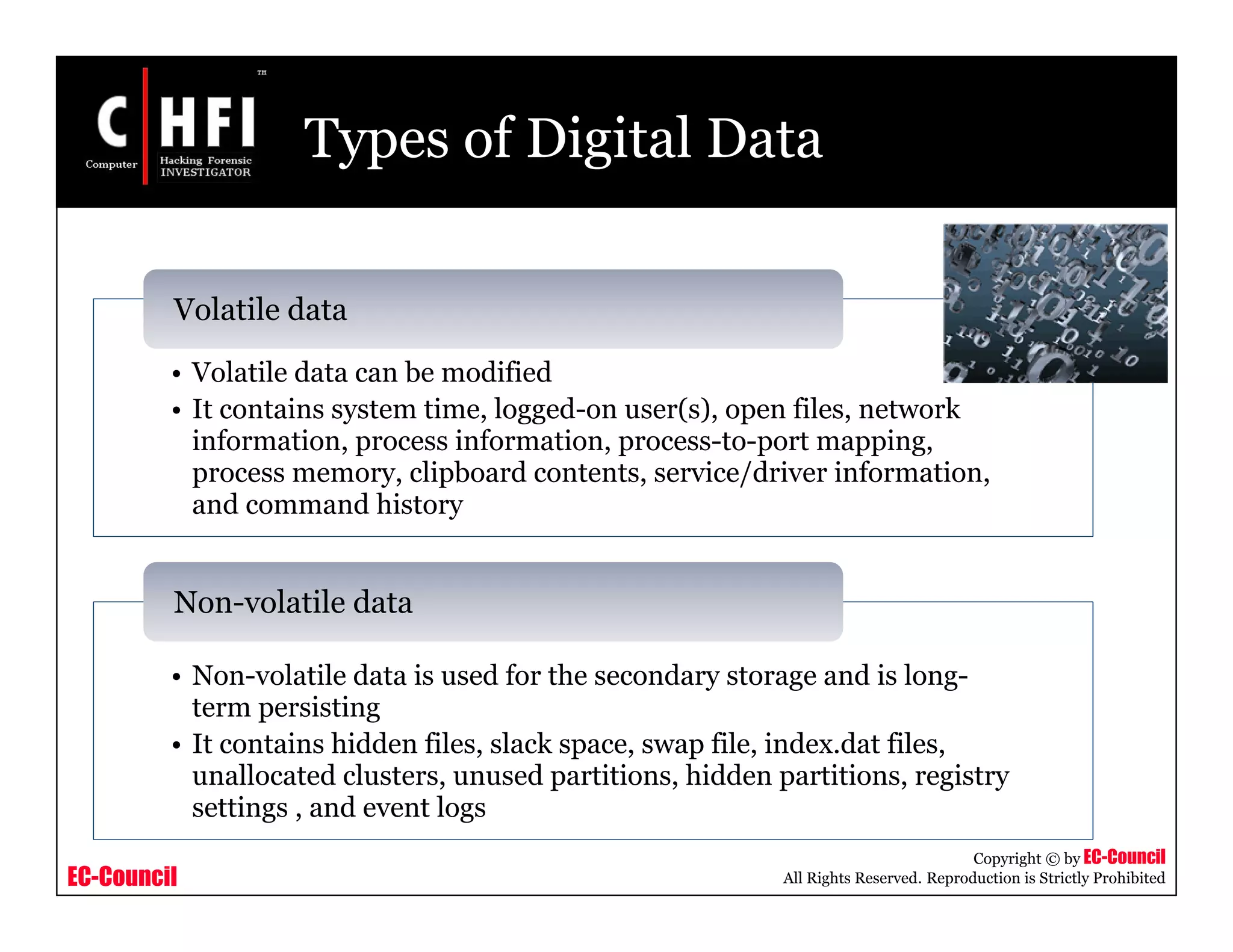 EC-Council
Copyright © by EC-Council
All Rights Reserved. Reproduction is Strictly Prohibited
Types of Digital Data
• Volatile data can be modified
• It contains system time, logged-on user(s), open files, network
information, process information, process-to-port mapping,
process memory, clipboard contents, service/driver information,
and command history
Volatile data
• Non-volatile data is used for the secondary storage and is long-
term persisting
• It contains hidden files, slack space, swap file, index.dat files,
unallocated clusters, unused partitions, hidden partitions, registry
settings , and event logs
Non-volatile data
 