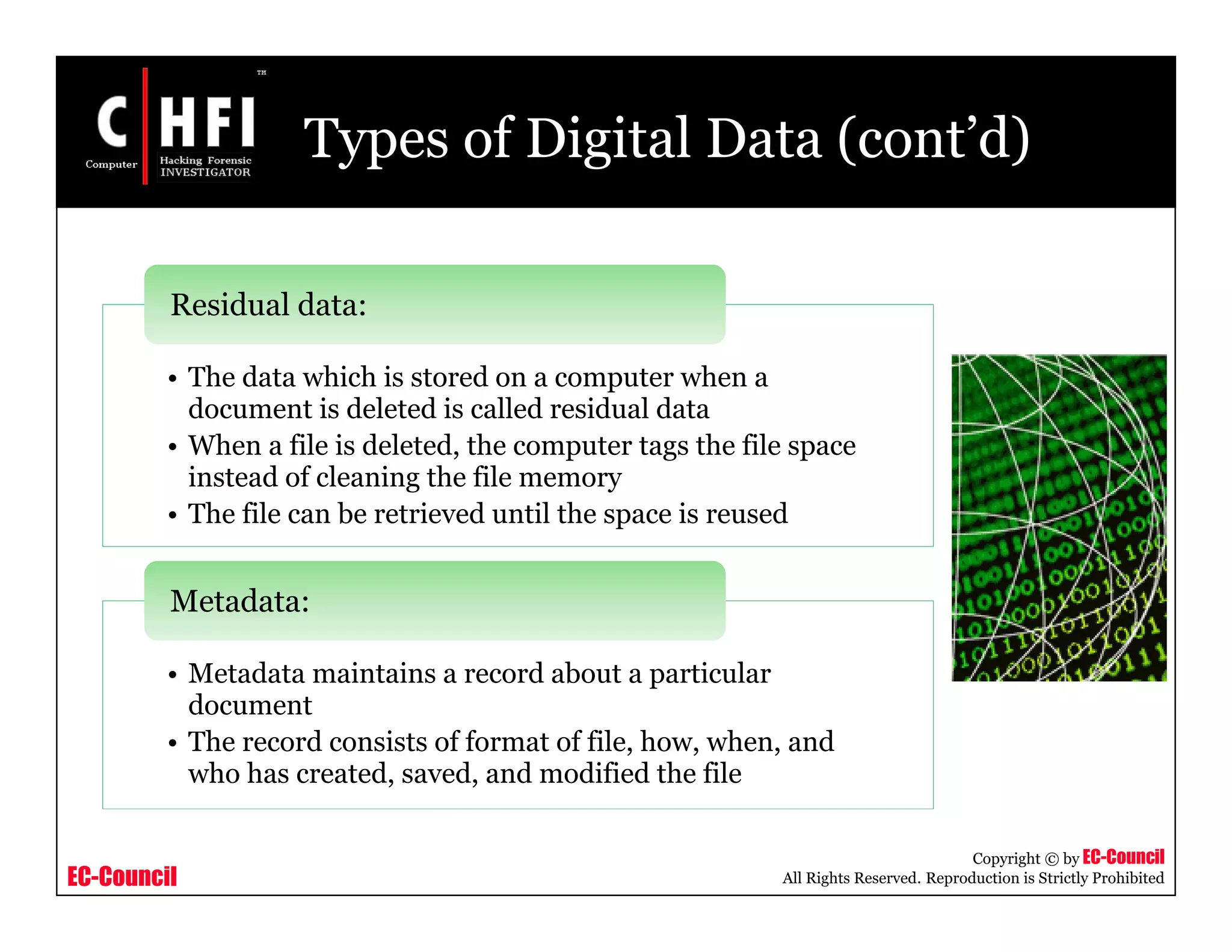 EC-Council
Copyright © by EC-Council
All Rights Reserved. Reproduction is Strictly Prohibited
Types of Digital Data (cont’d)
• The data which is stored on a computer when a
document is deleted is called residual data
• When a file is deleted, the computer tags the file space
instead of cleaning the file memory
• The file can be retrieved until the space is reused
Residual data:
• Metadata maintains a record about a particular
document
• The record consists of format of file, how, when, and
who has created, saved, and modified the file
Metadata:
 