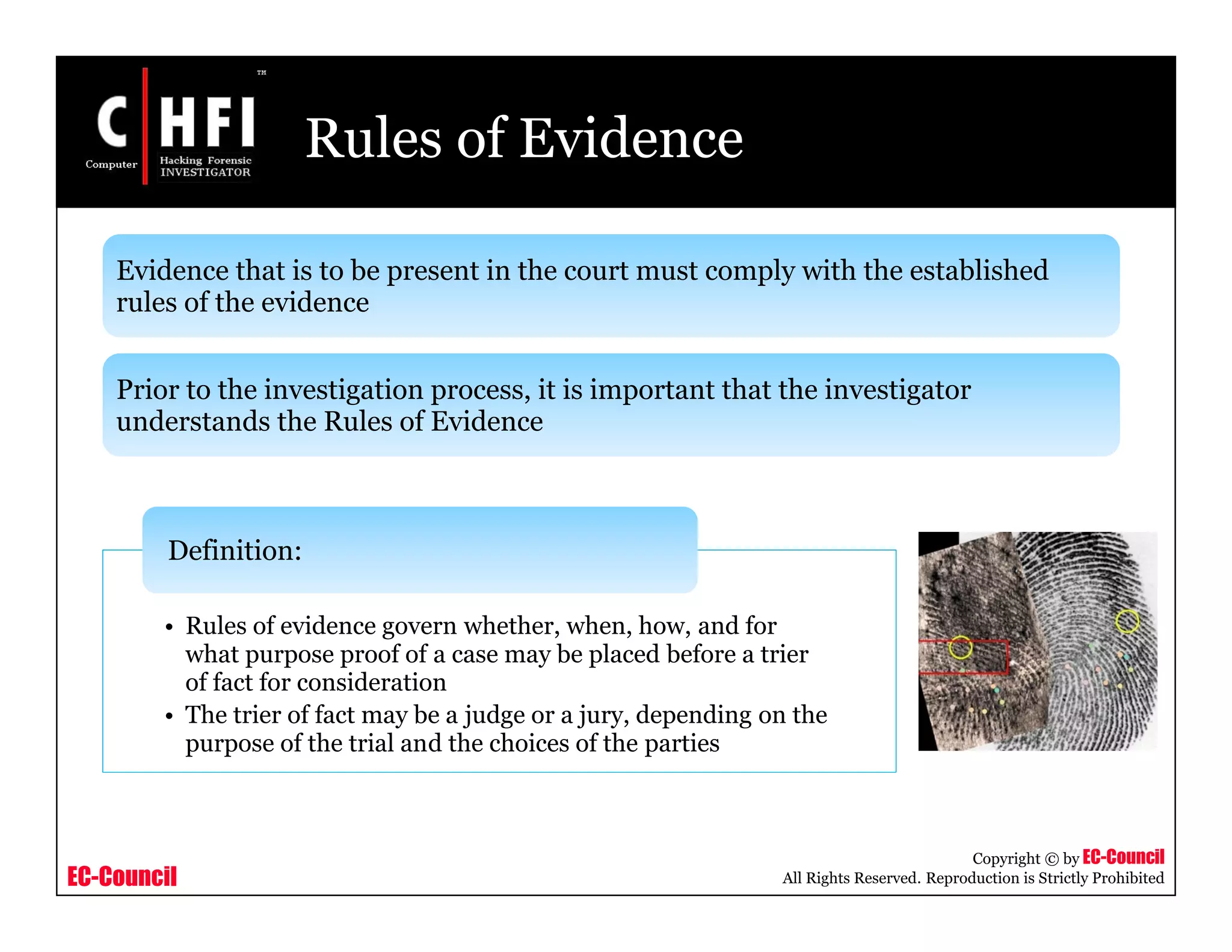 EC-Council
Copyright © by EC-Council
All Rights Reserved. Reproduction is Strictly Prohibited
Rules of Evidence
• Rules of evidence govern whether, when, how, and for
what purpose proof of a case may be placed before a trier
of fact for consideration
• The trier of fact may be a judge or a jury, depending on the
purpose of the trial and the choices of the parties
Definition:
Evidence that is to be present in the court must comply with the established
rules of the evidence
Prior to the investigation process, it is important that the investigator
understands the Rules of Evidence
 