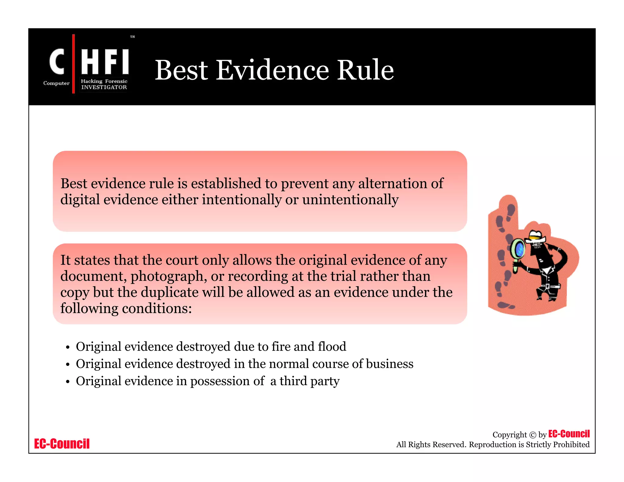 EC-Council
Copyright © by EC-Council
All Rights Reserved. Reproduction is Strictly Prohibited
Best Evidence Rule
Best evidence rule is established to prevent any alternation of
digital evidence either intentionally or unintentionally
It states that the court only allows the original evidence of any
document, photograph, or recording at the trial rather than
copy but the duplicate will be allowed as an evidence under the
following conditions:
• Original evidence destroyed due to fire and flood
• Original evidence destroyed in the normal course of business
• Original evidence in possession of a third party
 