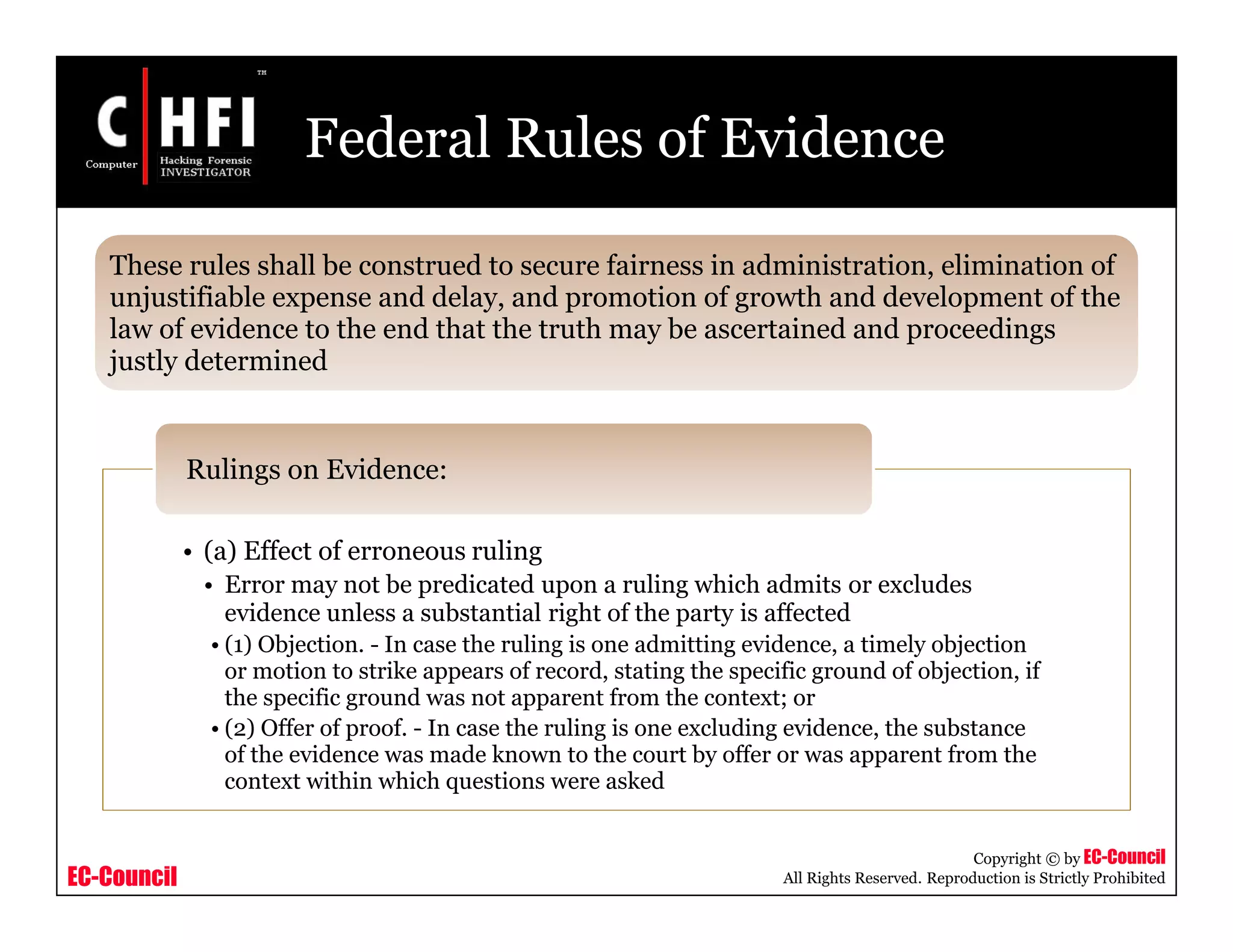 EC-Council
Copyright © by EC-Council
All Rights Reserved. Reproduction is Strictly Prohibited
Federal Rules of Evidence
• (a) Effect of erroneous ruling
• Error may not be predicated upon a ruling which admits or excludes
evidence unless a substantial right of the party is affected
• (1) Objection. - In case the ruling is one admitting evidence, a timely objection
or motion to strike appears of record, stating the specific ground of objection, if
the specific ground was not apparent from the context; or
• (2) Offer of proof. - In case the ruling is one excluding evidence, the substance
of the evidence was made known to the court by offer or was apparent from the
context within which questions were asked
Rulings on Evidence:
These rules shall be construed to secure fairness in administration, elimination of
unjustifiable expense and delay, and promotion of growth and development of the
law of evidence to the end that the truth may be ascertained and proceedings
justly determined
 