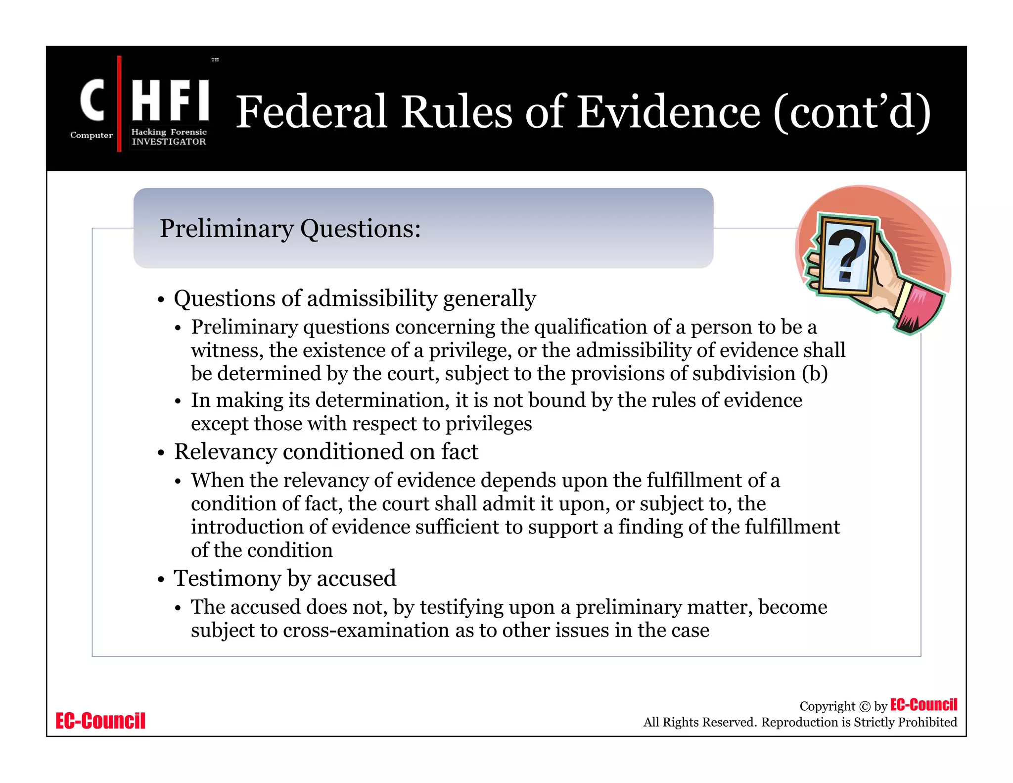 EC-Council
Copyright © by EC-Council
All Rights Reserved. Reproduction is Strictly Prohibited
Federal Rules of Evidence (cont’d)
• Questions of admissibility generally
• Preliminary questions concerning the qualification of a person to be a
witness, the existence of a privilege, or the admissibility of evidence shall
be determined by the court, subject to the provisions of subdivision (b)
• In making its determination, it is not bound by the rules of evidence
except those with respect to privileges
• Relevancy conditioned on fact
• When the relevancy of evidence depends upon the fulfillment of a
condition of fact, the court shall admit it upon, or subject to, the
introduction of evidence sufficient to support a finding of the fulfillment
of the condition
• Testimony by accused
• The accused does not, by testifying upon a preliminary matter, become
subject to cross-examination as to other issues in the case
Preliminary Questions:
 