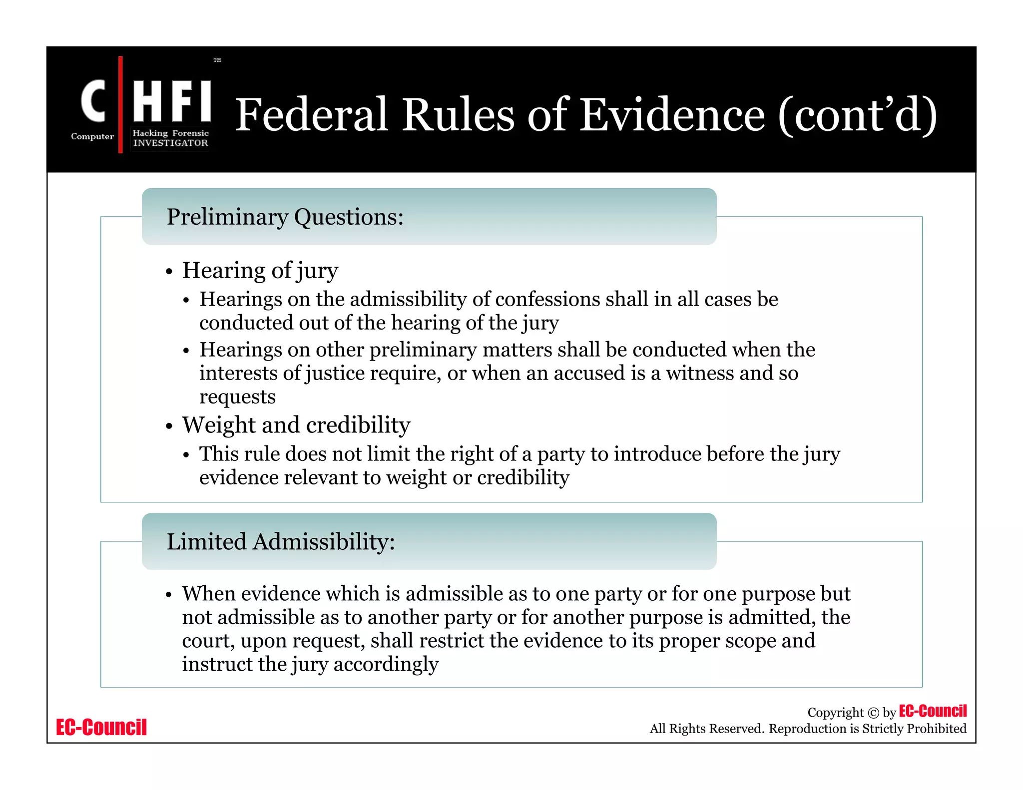 EC-Council
Copyright © by EC-Council
All Rights Reserved. Reproduction is Strictly Prohibited
Federal Rules of Evidence (cont’d)
• Hearing of jury
• Hearings on the admissibility of confessions shall in all cases be
conducted out of the hearing of the jury
• Hearings on other preliminary matters shall be conducted when the
interests of justice require, or when an accused is a witness and so
requests
• Weight and credibility
• This rule does not limit the right of a party to introduce before the jury
evidence relevant to weight or credibility
Preliminary Questions:
• When evidence which is admissible as to one party or for one purpose but
not admissible as to another party or for another purpose is admitted, the
court, upon request, shall restrict the evidence to its proper scope and
instruct the jury accordingly
Limited Admissibility:
 