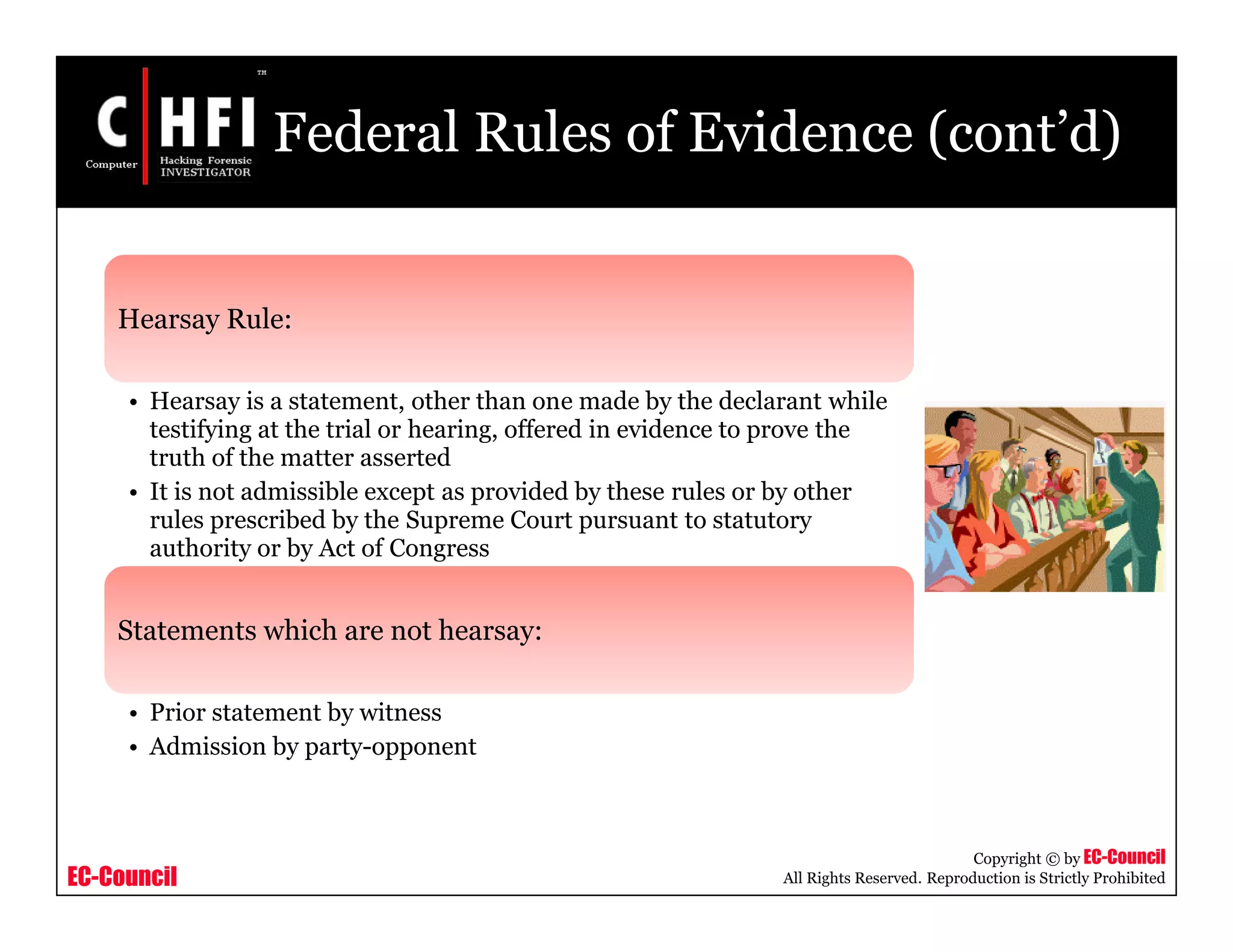 EC-Council
Copyright © by EC-Council
All Rights Reserved. Reproduction is Strictly Prohibited
Federal Rules of Evidence (cont’d)
Hearsay Rule:
• Hearsay is a statement, other than one made by the declarant while
testifying at the trial or hearing, offered in evidence to prove the
truth of the matter asserted
• It is not admissible except as provided by these rules or by other
rules prescribed by the Supreme Court pursuant to statutory
authority or by Act of Congress
Statements which are not hearsay:
• Prior statement by witness
• Admission by party-opponent
 