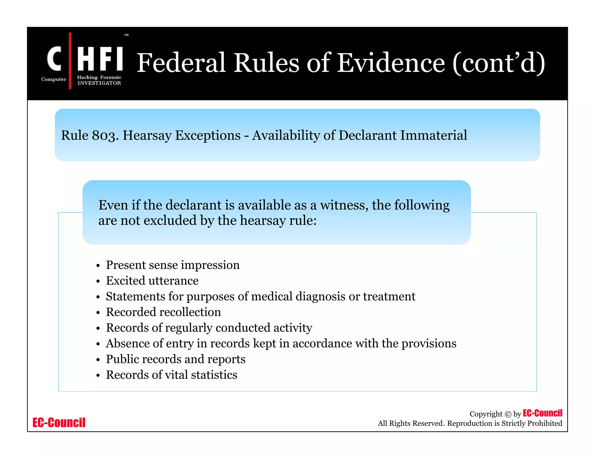 EC-Council
Copyright © by EC-Council
All Rights Reserved. Reproduction is Strictly Prohibited
Federal Rules of Evidence (cont’d)
• Present sense impression
• Excited utterance
• Statements for purposes of medical diagnosis or treatment
• Recorded recollection
• Records of regularly conducted activity
• Absence of entry in records kept in accordance with the provisions
• Public records and reports
• Records of vital statistics
Even if the declarant is available as a witness, the following
are not excluded by the hearsay rule:
Rule 803. Hearsay Exceptions - Availability of Declarant Immaterial
 