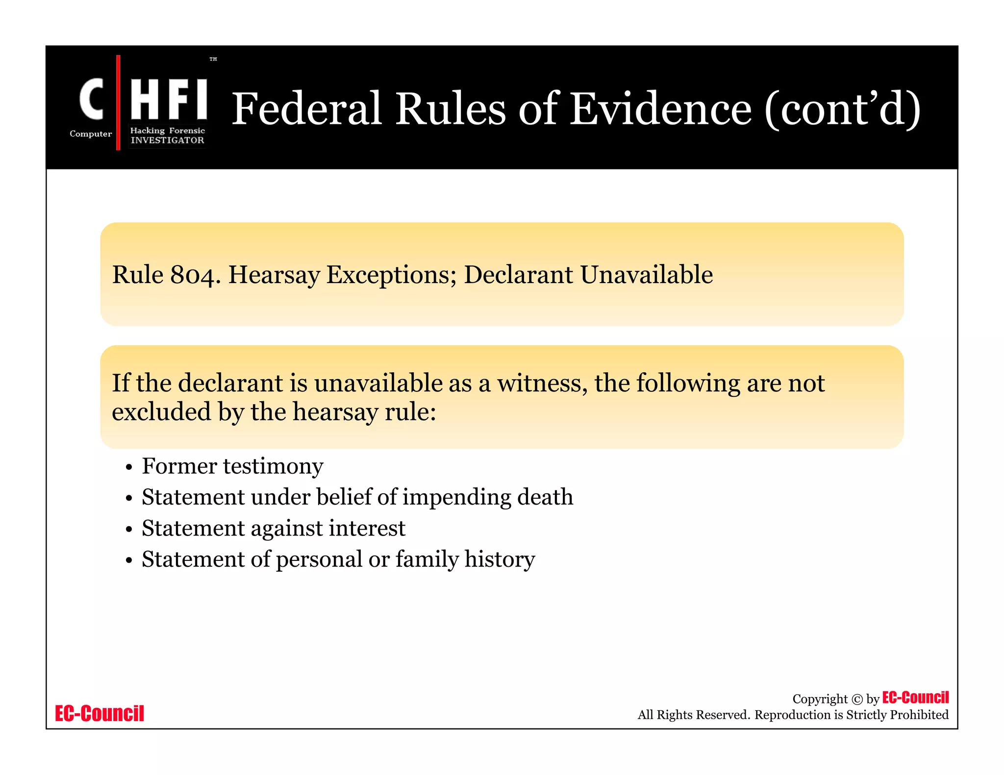 EC-Council
Copyright © by EC-Council
All Rights Reserved. Reproduction is Strictly Prohibited
Federal Rules of Evidence (cont’d)
Rule 804. Hearsay Exceptions; Declarant Unavailable
If the declarant is unavailable as a witness, the following are not
excluded by the hearsay rule:
• Former testimony
• Statement under belief of impending death
• Statement against interest
• Statement of personal or family history
 