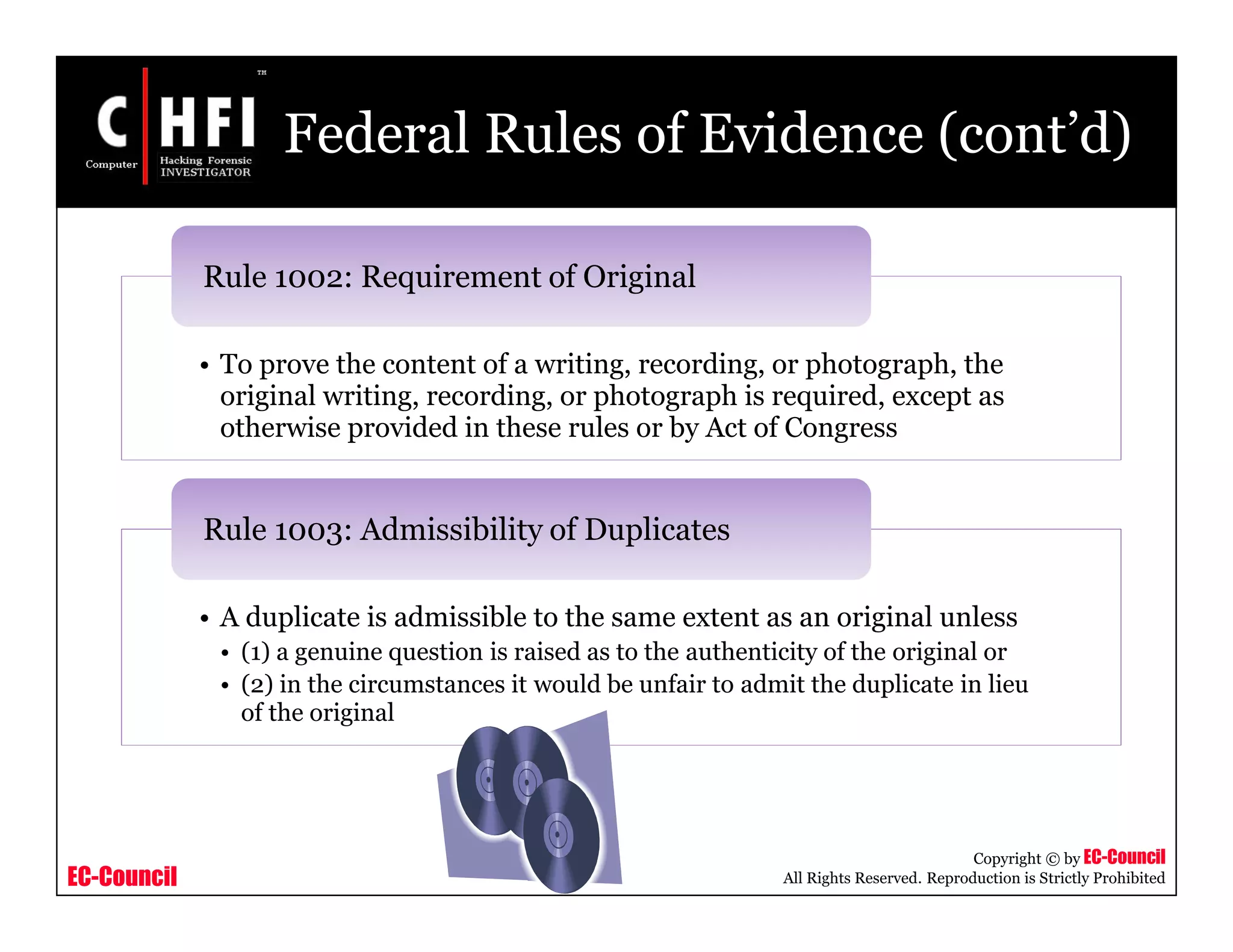 EC-Council
Copyright © by EC-Council
All Rights Reserved. Reproduction is Strictly Prohibited
Federal Rules of Evidence (cont’d)
• To prove the content of a writing, recording, or photograph, the
original writing, recording, or photograph is required, except as
otherwise provided in these rules or by Act of Congress
Rule 1002: Requirement of Original
• A duplicate is admissible to the same extent as an original unless
• (1) a genuine question is raised as to the authenticity of the original or
• (2) in the circumstances it would be unfair to admit the duplicate in lieu
of the original
Rule 1003: Admissibility of Duplicates
 