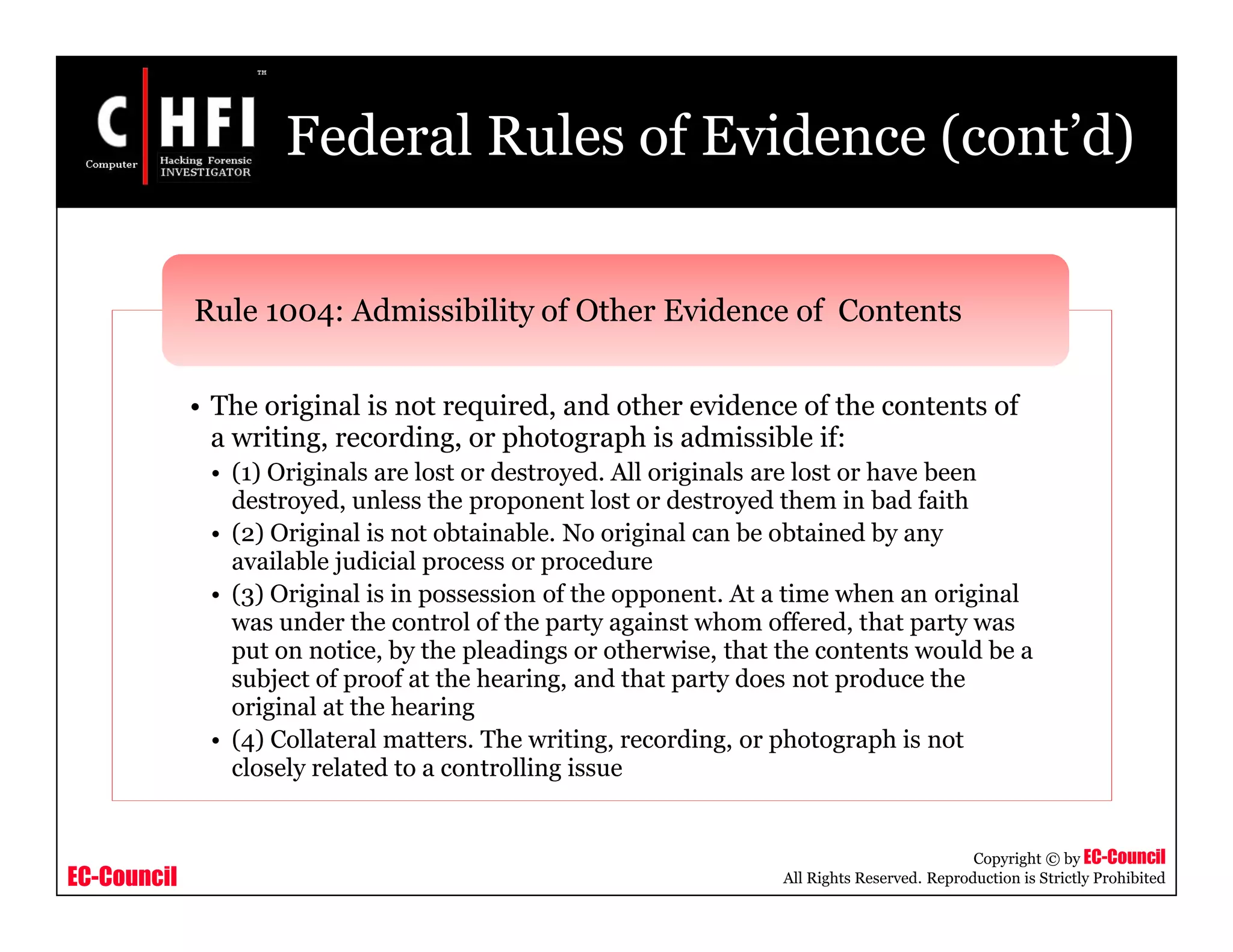 EC-Council
Copyright © by EC-Council
All Rights Reserved. Reproduction is Strictly Prohibited
Federal Rules of Evidence (cont’d)
• The original is not required, and other evidence of the contents of
a writing, recording, or photograph is admissible if:
• (1) Originals are lost or destroyed. All originals are lost or have been
destroyed, unless the proponent lost or destroyed them in bad faith
• (2) Original is not obtainable. No original can be obtained by any
available judicial process or procedure
• (3) Original is in possession of the opponent. At a time when an original
was under the control of the party against whom offered, that party was
put on notice, by the pleadings or otherwise, that the contents would be a
subject of proof at the hearing, and that party does not produce the
original at the hearing
• (4) Collateral matters. The writing, recording, or photograph is not
closely related to a controlling issue
Rule 1004: Admissibility of Other Evidence of Contents
 