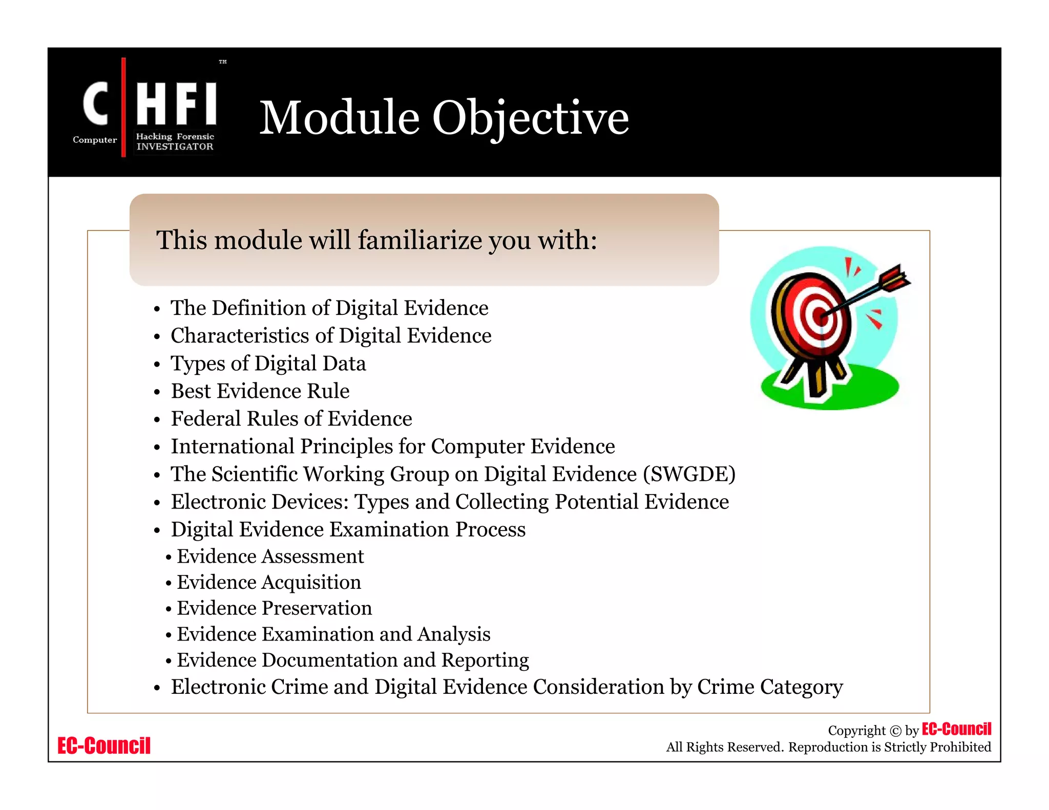EC-Council
Copyright © by EC-Council
All Rights Reserved. Reproduction is Strictly Prohibited
Module Objective
• The Definition of Digital Evidence
• Characteristics of Digital Evidence
• Types of Digital Data
• Best Evidence Rule
• Federal Rules of Evidence
• International Principles for Computer Evidence
• The Scientific Working Group on Digital Evidence (SWGDE)
• Electronic Devices: Types and Collecting Potential Evidence
• Digital Evidence Examination Process
• Evidence Assessment
• Evidence Acquisition
• Evidence Preservation
• Evidence Examination and Analysis
• Evidence Documentation and Reporting
• Electronic Crime and Digital Evidence Consideration by Crime Category
This module will familiarize you with:
 