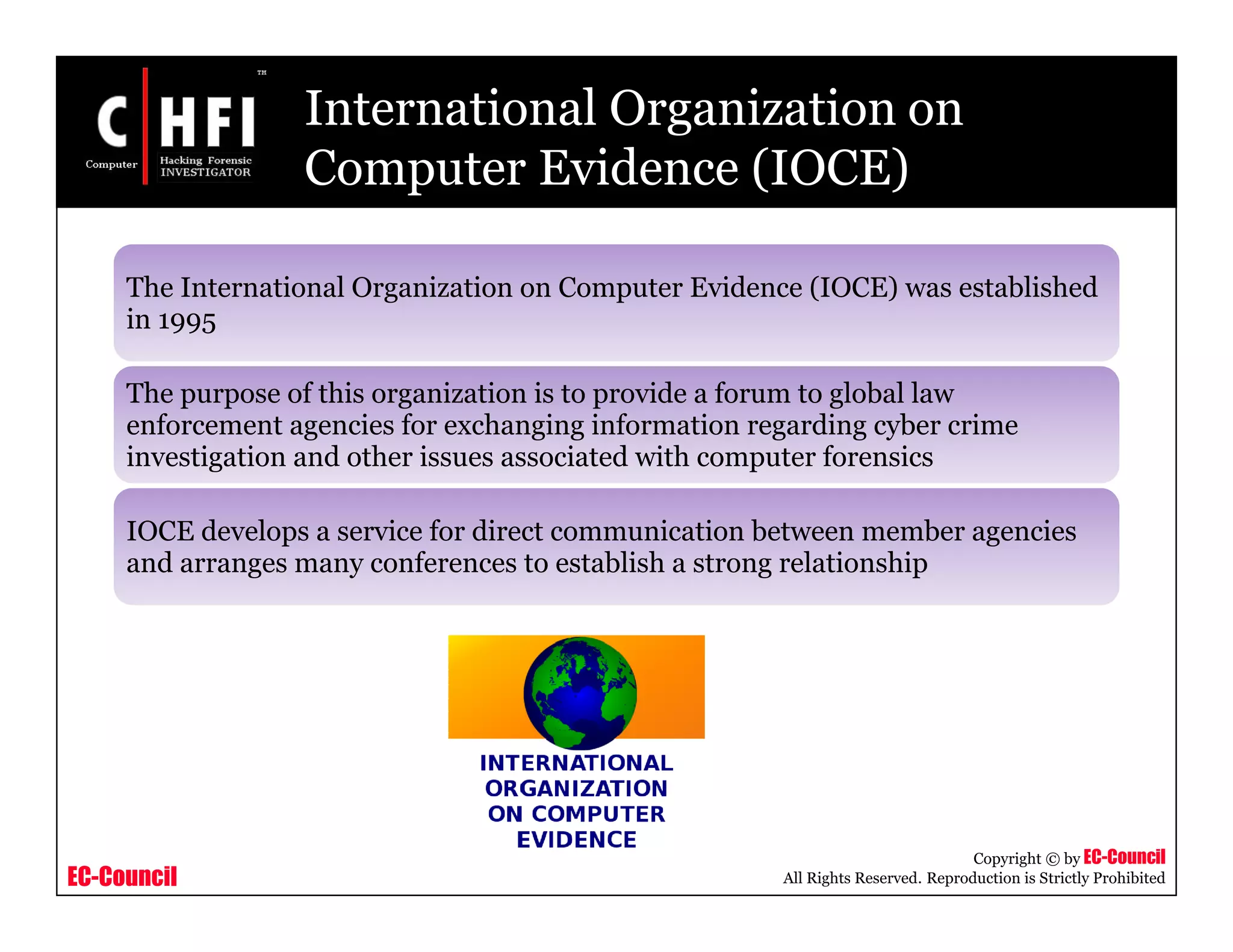 EC-Council
Copyright © by EC-Council
All Rights Reserved. Reproduction is Strictly Prohibited
International Organization on
Computer Evidence (IOCE)
The International Organization on Computer Evidence (IOCE) was established
in 1995
The purpose of this organization is to provide a forum to global law
enforcement agencies for exchanging information regarding cyber crime
investigation and other issues associated with computer forensics
IOCE develops a service for direct communication between member agencies
and arranges many conferences to establish a strong relationship
 