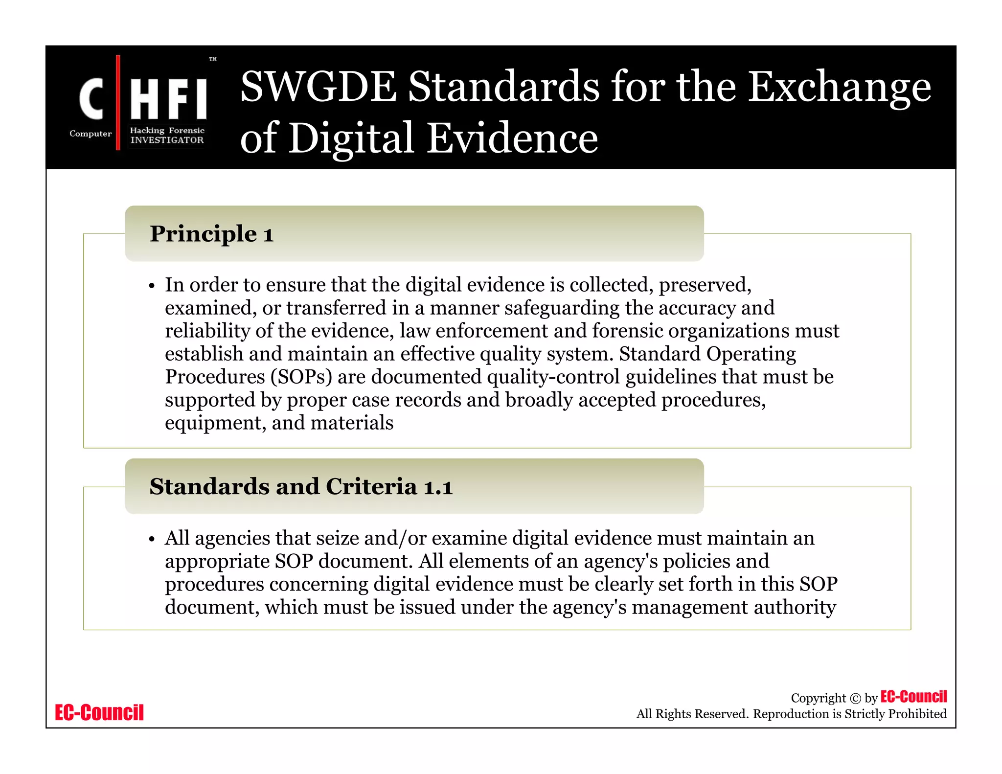 EC-Council
Copyright © by EC-Council
All Rights Reserved. Reproduction is Strictly Prohibited
SWGDE Standards for the Exchange
of Digital Evidence
• In order to ensure that the digital evidence is collected, preserved,
examined, or transferred in a manner safeguarding the accuracy and
reliability of the evidence, law enforcement and forensic organizations must
establish and maintain an effective quality system. Standard Operating
Procedures (SOPs) are documented quality-control guidelines that must be
supported by proper case records and broadly accepted procedures,
equipment, and materials
Principle 1
• All agencies that seize and/or examine digital evidence must maintain an
appropriate SOP document. All elements of an agency's policies and
procedures concerning digital evidence must be clearly set forth in this SOP
document, which must be issued under the agency's management authority
Standards and Criteria 1.1
 