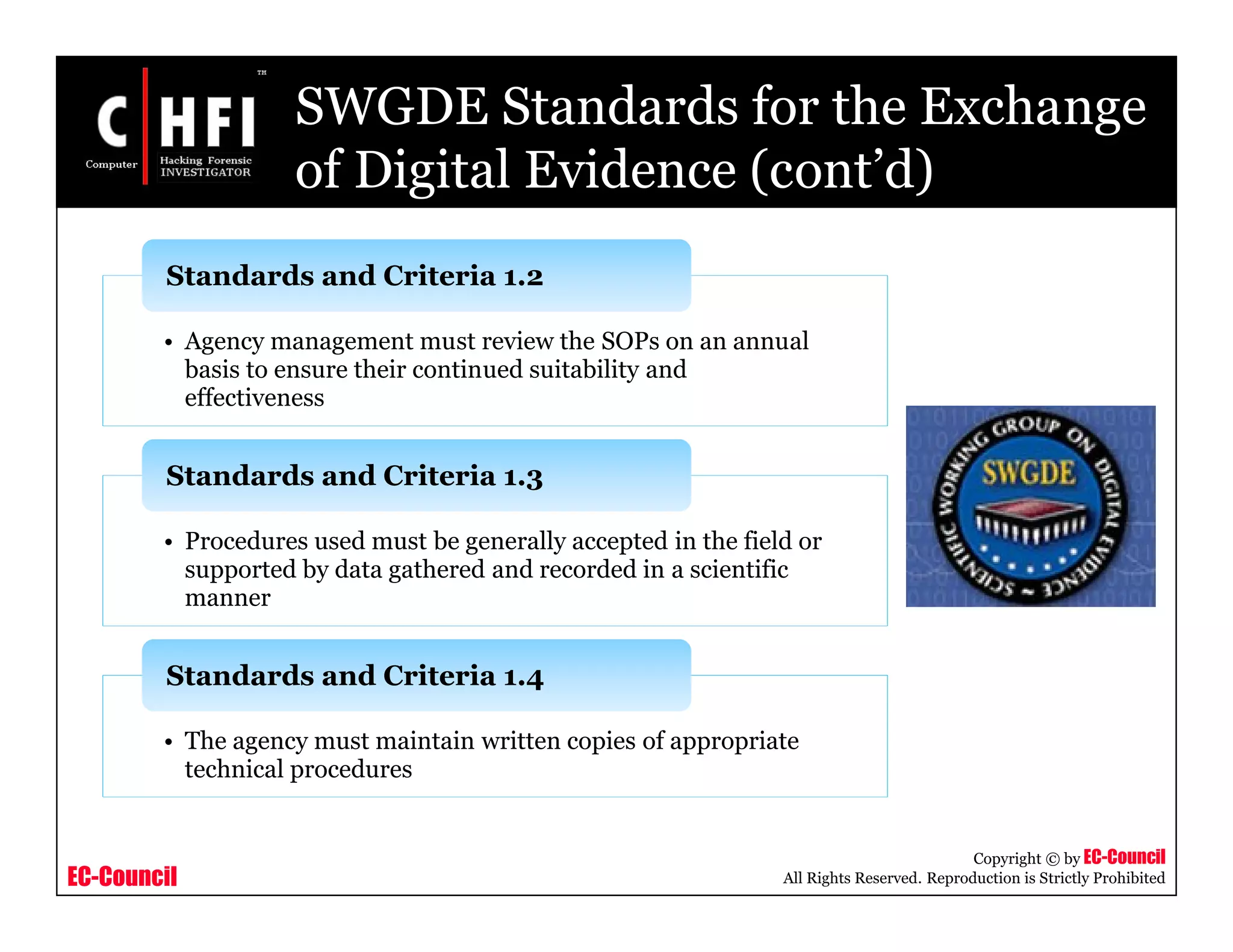 EC-Council
Copyright © by EC-Council
All Rights Reserved. Reproduction is Strictly Prohibited
SWGDE Standards for the Exchange
of Digital Evidence (cont’d)
• Agency management must review the SOPs on an annual
basis to ensure their continued suitability and
effectiveness
Standards and Criteria 1.2
• Procedures used must be generally accepted in the field or
supported by data gathered and recorded in a scientific
manner
Standards and Criteria 1.3
• The agency must maintain written copies of appropriate
technical procedures
Standards and Criteria 1.4
 