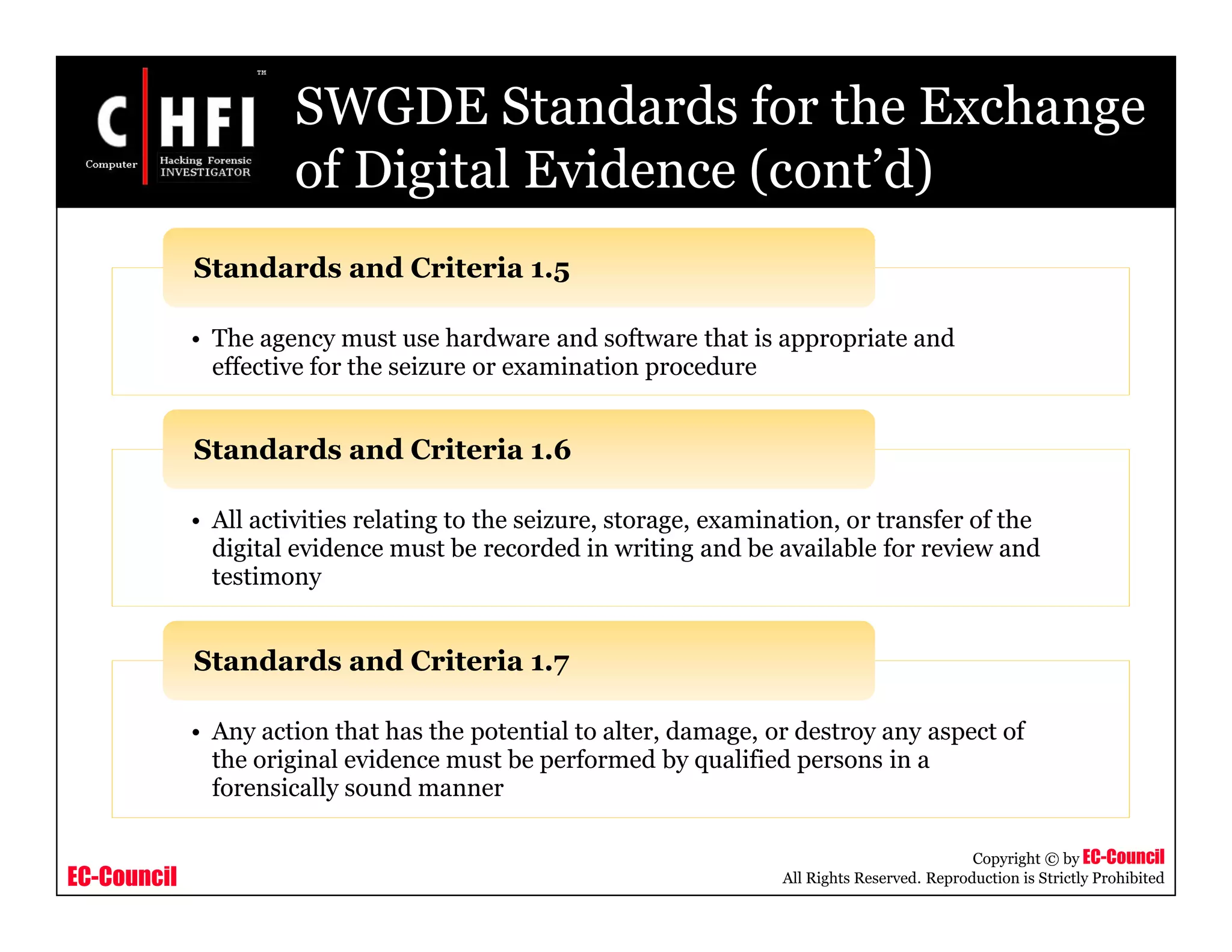 EC-Council
Copyright © by EC-Council
All Rights Reserved. Reproduction is Strictly Prohibited
SWGDE Standards for the Exchange
of Digital Evidence (cont’d)
• The agency must use hardware and software that is appropriate and
effective for the seizure or examination procedure
Standards and Criteria 1.5
• All activities relating to the seizure, storage, examination, or transfer of the
digital evidence must be recorded in writing and be available for review and
testimony
Standards and Criteria 1.6
• Any action that has the potential to alter, damage, or destroy any aspect of
the original evidence must be performed by qualified persons in a
forensically sound manner
Standards and Criteria 1.7
 